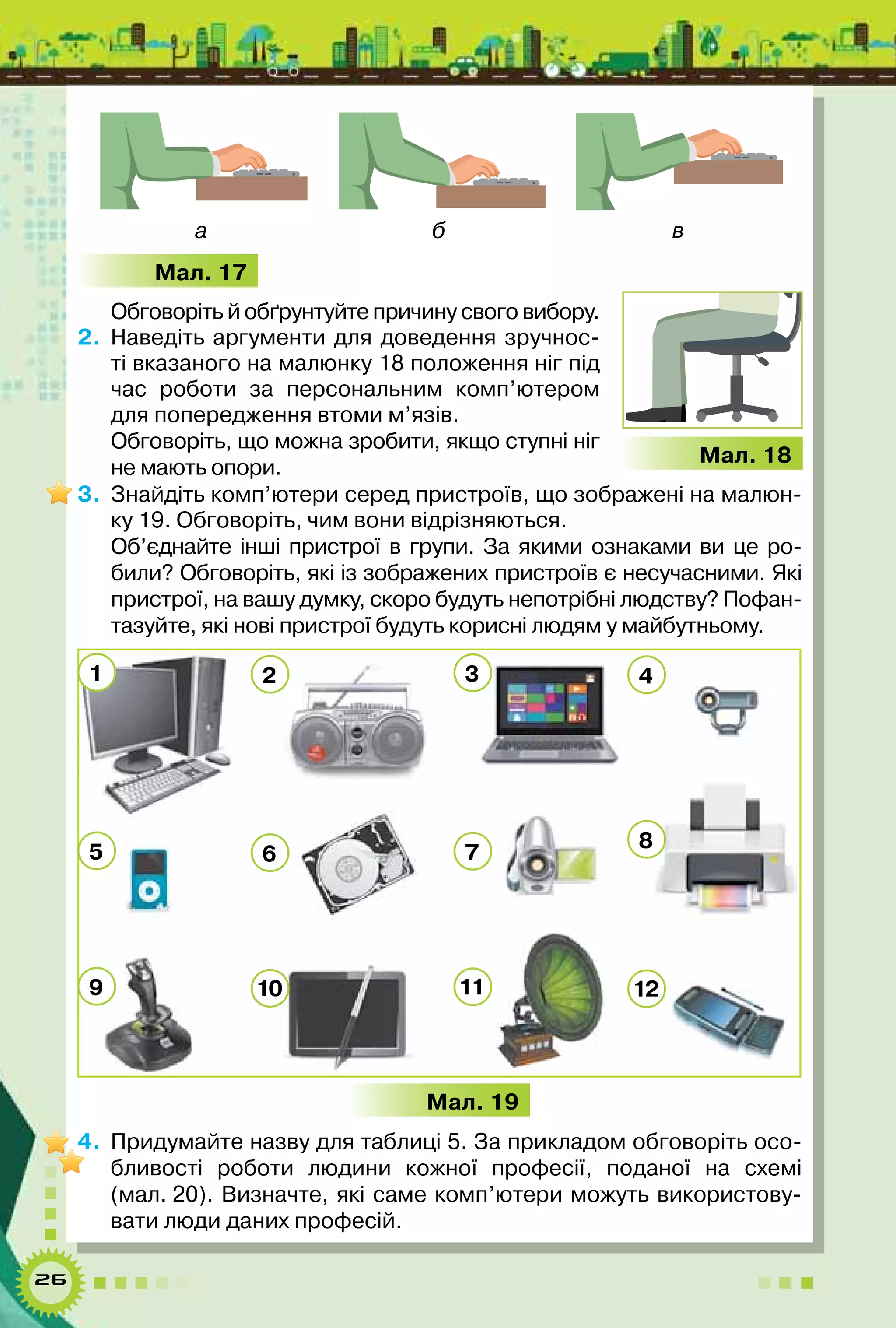26
а б в
Мал. 17
Обговоріть й обґрунтуйте причину свого вибору.
2.	 Наведіть аргументи для доведення зручнос-
ті вказаного на малюнку 18 положення ніг під
час роботи за персональним комп’ютером
для попередження втоми м’язів.
Обговоріть, що можна зробити, якщо ступні ніг
не мають опори.
3.	 Знайдіть комп’ютери серед пристроїв, що зображені на малюн-
ку 19. Обговоріть, чим вони відрізняються.
Об’єднайте інші пристрої в групи. За якими ознаками ви це ро-
били? Обговоріть, які із зображених пристроїв є несучасними. Які
пристрої, на вашу думку, скоро будуть непотрібні людству? Пофан-
тазуйте, які нові пристрої будуть корисні людям у майбутньому.
Мал. 19
4.	 Придумайте назву для таблиці 5. За прикладом обговоріть осо-
бливості роботи людини кожної професії, поданої на схемі
(мал. 20). Визначте, які саме комп’ютери можуть використову-
вати люди даних професій.
1
5
9
2
6
10
3
7
11
4
8
12
Мал. 18
 