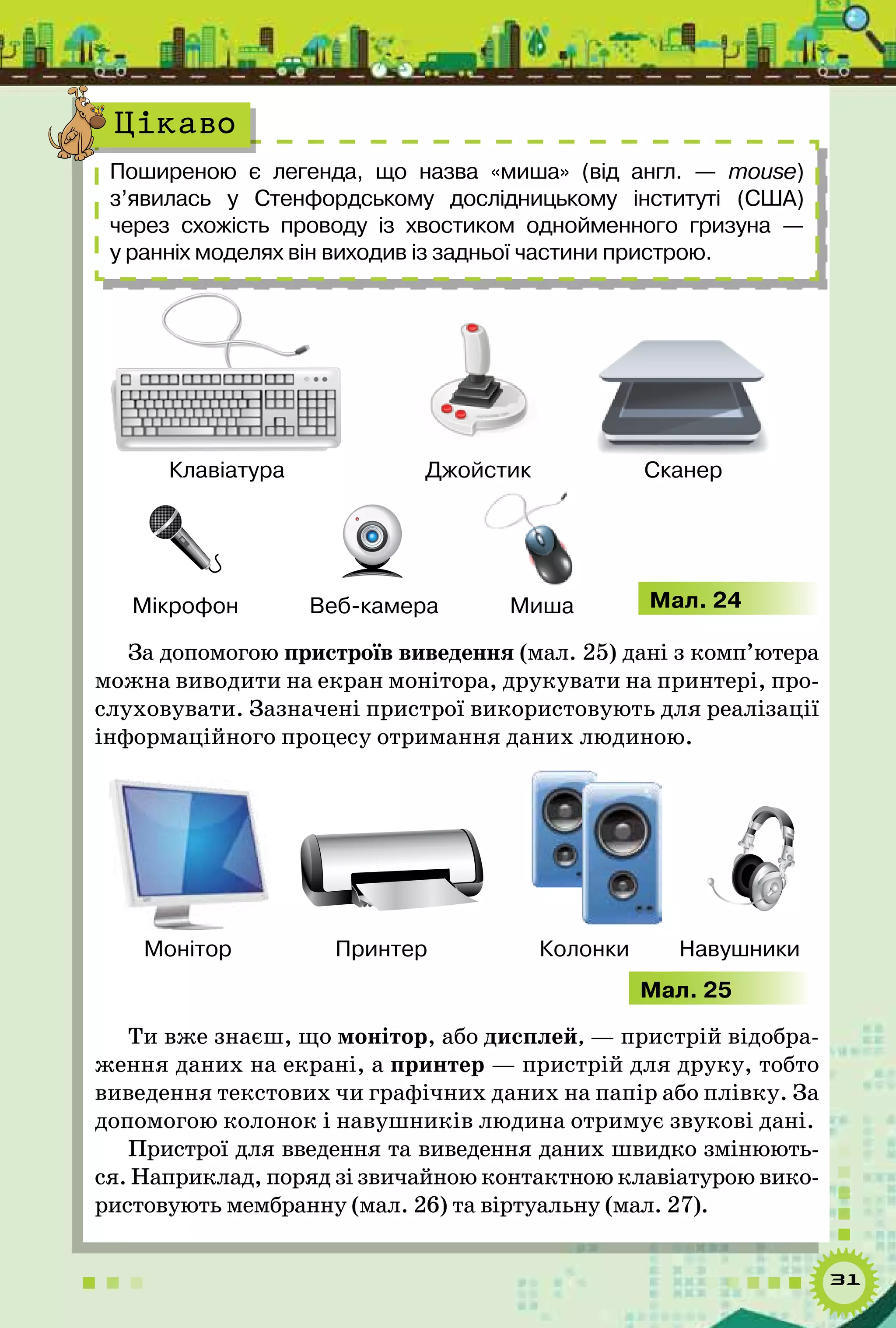 31
Поширеною є легенда, що назва «миша» (від англ.  — mouse)
з’явилась у Стенфордському дослідницькому інституті (США)	
через схожість проводу із хвостиком однойменного гризуна —	
у ранніх моделях він виходив із задньої частини пристрою.
Цікаво
Клавіатура
Миша
Джойстик Сканер
Мікрофон Веб-камера Мал. 24
За допомогою пристроїв виведення (мал. 25) дані з комп’ютера
можна виводити на екран монітора, друкувати на принтері, про-
слуховувати. Зазначені пристрої використовують для реалізації
інформаційного процесу отримання даних людиною.
Монітор Принтер Колонки Навушники
Мал. 25
Ти вже знаєш, що монітор, або дисплей, — пристрій відобра-
ження даних на екрані, а принтер — пристрій для друку, тобто
виведення текстових чи графічних даних на папір або плівку. За
допомогою колонок і навушників людина отримує звукові дані.
Пристрої для введення та виведення даних швидко змінюють-
ся. Наприклад, поряд зі звичайною контактною клавіатурою вико-
ристовують мембранну (мал. 26) та віртуальну (мал. 27).
 