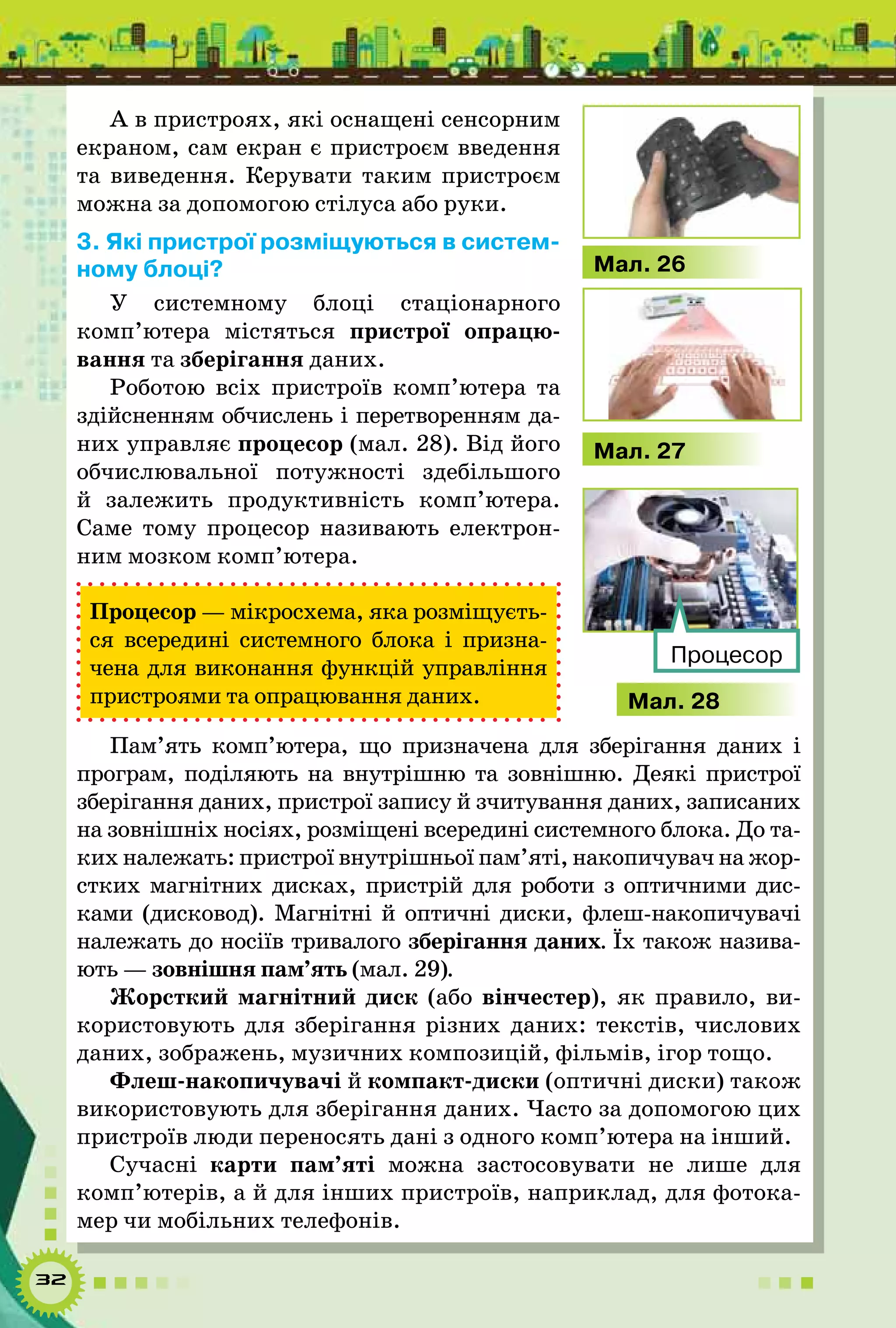 32
А в пристроях, які оснащені сенсорним
екраном, сам екран є пристроєм введення
та виведення. Керувати таким пристроєм
можна за допомогою стілуса або руки.
3. Які пристрої розміщуються в систем-
ному блоці?
У системному блоці стаціонарного
комп’ютера містяться пристрої опрацю-
вання та зберігання даних.
Роботою всіх пристроїв комп’ютера та
здійсненням обчис­лень і перетворенням да-
них управляє процесор (мал. 28). Від його
обчислювальної потужності здебільшого
й залежить продуктивність комп’ютера.
Саме тому процесор називають електрон­
ним мозком комп’ютера.
Процесор — мікросхема, яка розміщуєть-
ся всередині системного блока і призна-
чена для виконання функцій управління
пристроями та опрацювання даних.
Пам’ять комп’ютера, що призначена для зберігання даних і
програм, поділяють на внутрішню та зовнішню. Деякі пристрої
зберігання даних, пристрої запису й зчитування даних, записаних
на зовнішніх носіях, розміщені всередині системного блока. До та-
ких належать: пристрої внутрішньої пам’яті, накопичувач на жор-
стких магнітних дисках, пристрій для роботи з оптичними дис-
ками (дисковод). Магнітні й оптичні диски, флеш-накопичувачі
належать до носіїв тривалого зберігання даних. Їх також назива-
ють — зовнішня пам’ять (мал. 29).
Жорсткий магнітний диск (або вінчестер), як правило, ви-
користовують для зберігання різних даних: текстів, числових
даних, зображень, музичних композицій, фільмів, ігор тощо.
Флеш-накопичувачі й компакт-диски (оптичні диски) також
використовують для зберігання даних. Часто за допомогою цих
пристроїв люди переносять дані з одного комп’ютера на інший.
Сучасні карти пам’яті можна застосовувати не лише для
комп’ютерів, а й для інших пристроїв, наприклад, для фотока-
мер чи мобільних телефонів.
Мал. 28
Процесор
Мал. 26
Мал. 27
 