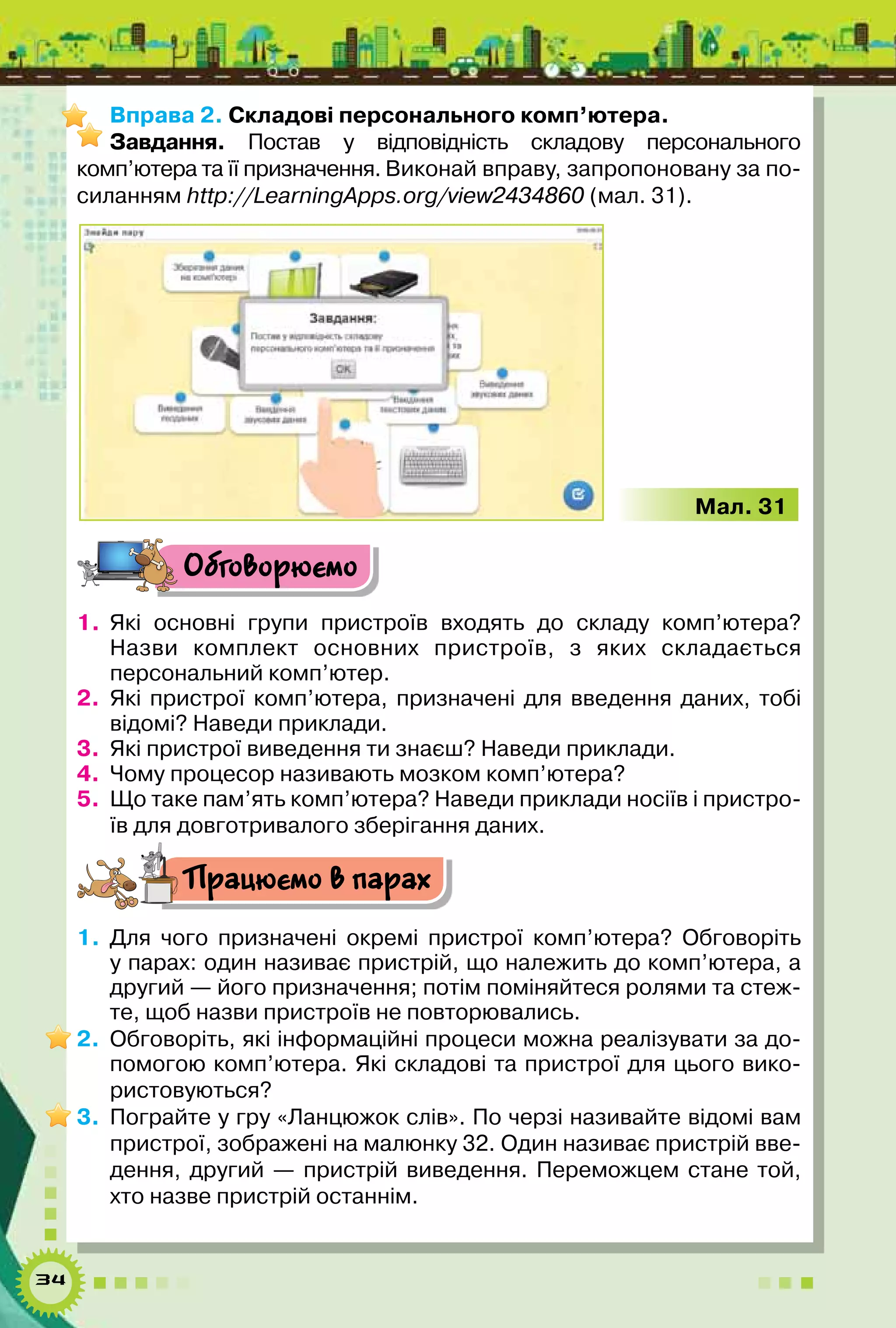 34
Вправа 2. Складові персонального комп’ютера.
Завдання. Постав у відповідність складову персонального
комп’ютера та її призначення. Виконай вправу, запропоновану за по-
силанням http://LearningApps.org/view2434860 (мал. 31).
    Мал. 31
Обговорюємо
1.	 Які основні групи пристроїв входять до складу комп’ютера?	
Назви комплект основних пристроїв, з яких складається	
персональний комп’ютер.
2.	 Які пристрої комп’ютера, призначені для введення даних, тобі
відомі? Наведи приклади.
3.	 Які пристрої виведення ти знаєш? Наведи приклади.
4.	 Чому процесор називають мозком комп’ютера?
5.	 Що таке пам’ять комп’ютера? Наведи приклади носіїв і пристро-
їв для довготривалого зберігання даних.
Працюємо в парах
1.	 Для чого призначені окремі пристрої комп’ютера? Обговоріть
у парах: один називає пристрій, що належить до комп’ютера, а
другий — його призначення; потім поміняйтеся ролями та стеж-
те, щоб назви пристроїв не повторювались.
2.	 Обговоріть, які інформаційні процеси можна реалізувати за до-
помогою комп’ютера. Які складові та пристрої для цього вико-
ристовуються?
3.	 Пограйте у гру «Ланцюжок слів». По черзі називайте відомі вам
пристрої, зображені на малюнку 32. Один називає пристрій вве-
дення, другий — пристрій виведення. Переможцем стане той,
хто назве пристрій останнім.
 