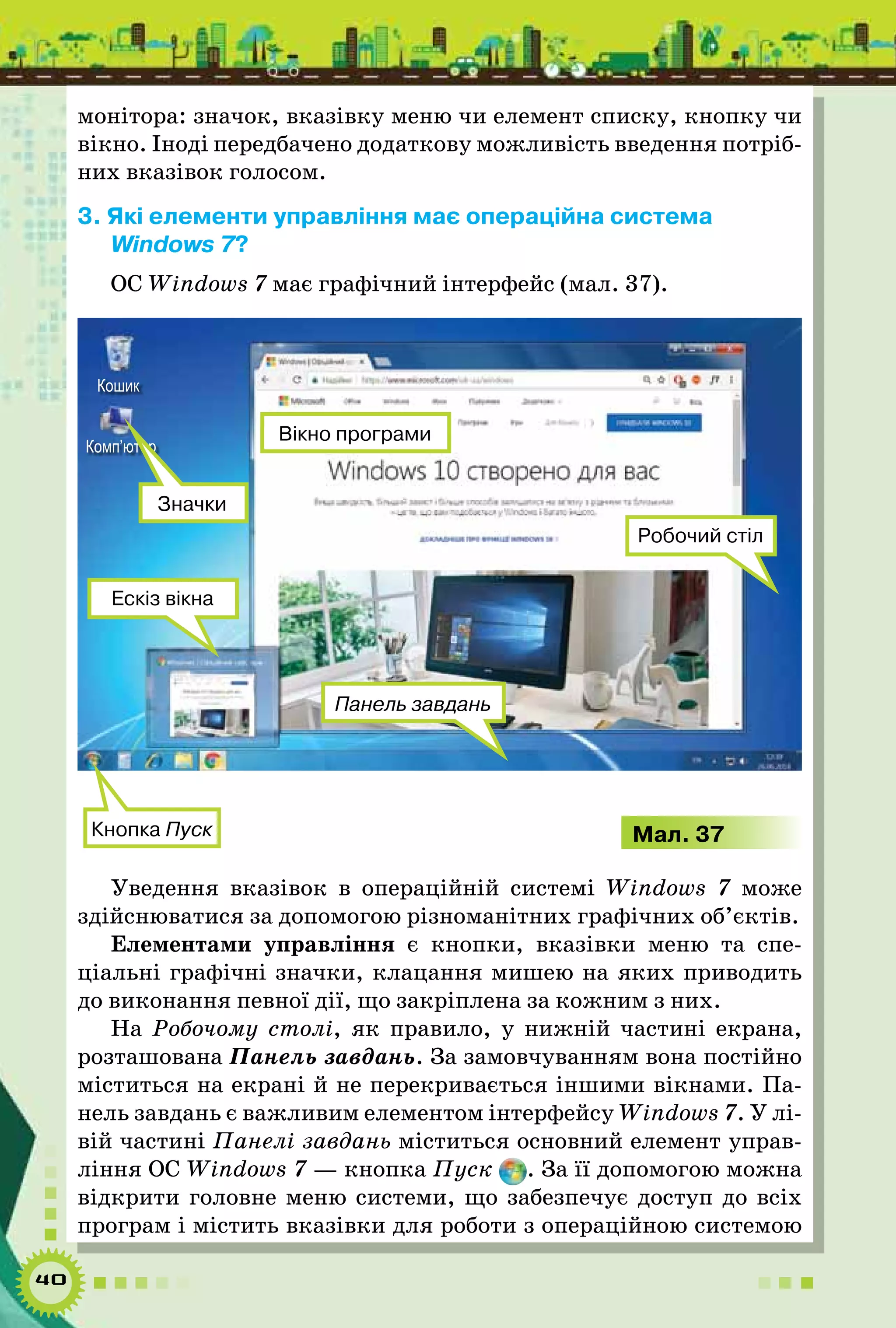 40
монітора: значок, вказівку меню чи елемент списку, кнопку чи
вікно. Іноді передбачено додаткову можливість введення потріб-
них вказівок голосом.
3. Які елементи управління має операційна система
Windows 7?
ОС Windows 7 має графічний інтерфейс (мал. 37).
Кнопка Пуск
Робочий стіл
Панель завдань
Ескіз вікна
Вікно програми
Кошик
Комп’ютер
Значки
Мал. 37
Уведення вказівок в операційній системі Windows 7 може
здійснюватися за допомогою різноманітних графічних об’єктів.
Елементами управління є кнопки, вказівки меню та спе­
ціальні графічні значки, клацання мишею на яких приводить
до виконання певної дії, що закріплена за кожним з них.
На Робочому столі, як правило, у нижній частині екрана,
розташована Панель завдань. За замовчуванням вона постійно
міститься на екрані й не перекривається іншими вікнами. Па-
нель завдань є важливим елементом інтерфейсу Windows 7. У лі-
вій частині Панелі завдань міститься основний елемент управ-
ління ОС Windows 7 — кнопка Пуск . За її допомогою можна
відкрити головне меню системи, що забезпечує доступ до всіх
програм і містить вказівки для роботи з операційною системою
 