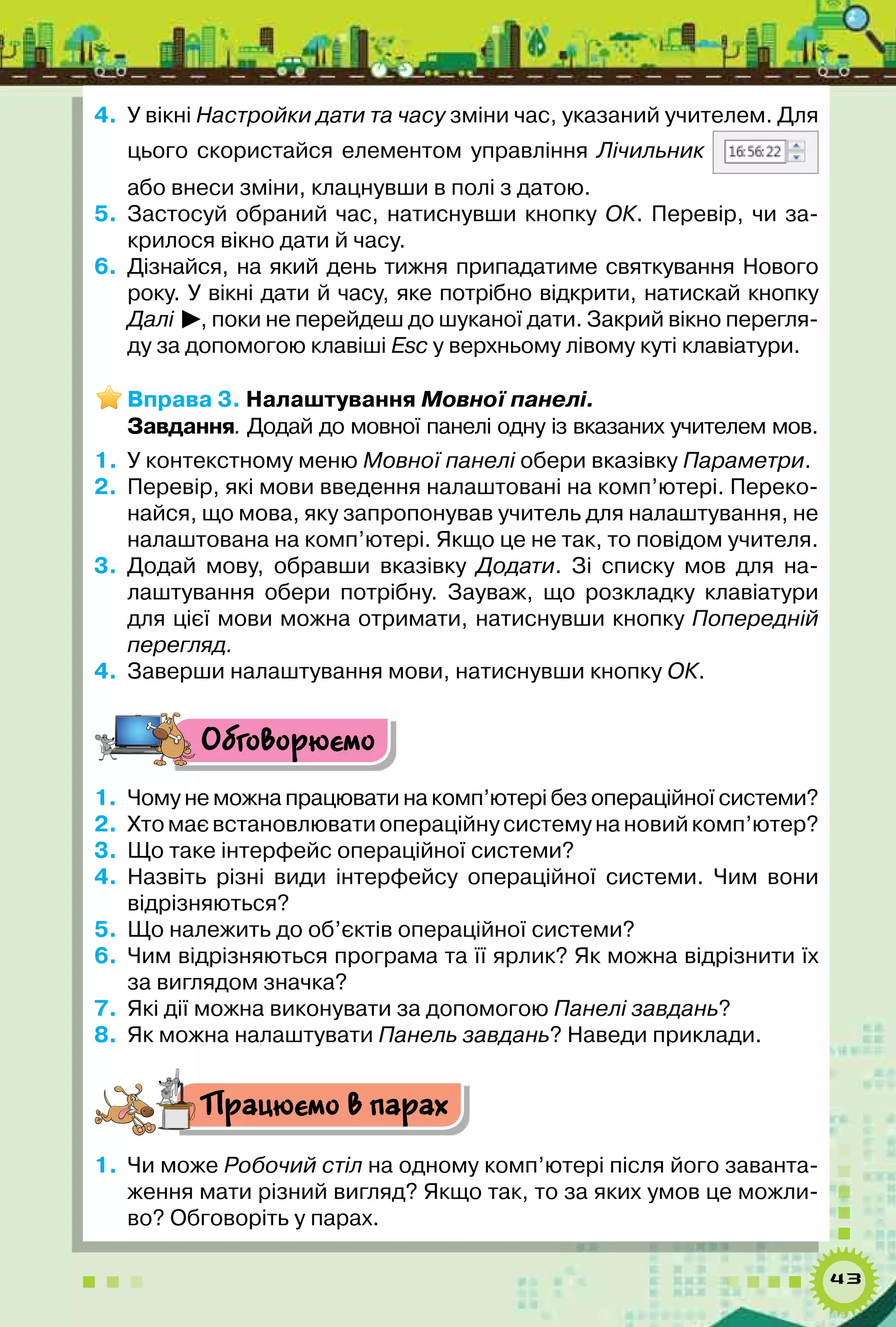 43
4.	 У вікні Настройки дати та часу зміни час, указаний учителем. Для
цього скористайся елементом управління Лічильник
або внеси зміни, клацнувши в полі з датою.
5.	 Застосуй обраний час, натиснувши кнопку ОК. Перевір, чи за-
крилося вікно дати й часу.
6.	 Дізнайся, на який день тижня припадатиме святкування Нового
року. У вікні дати й часу, яке потрібно відкрити, натискай кнопку
Далі , поки не перейдеш до шуканої дати. Закрий вікно перегля-
ду за допомогою клавіші Esc у верхньому лівому куті клавіатури.
Вправа 3. Налаштування Мовної панелі.
Завдання. Додай до мовної панелі одну із вказаних учителем мов.
1.	 У контекстному меню Мовної панелі обери вказівку Параметри.
2.	 Перевір, які мови введення налаштовані на комп’ютері. Переко-
найся, що мова, яку запропонував учитель для налаштування, не
налаштована на комп’ютері. Якщо це не так, то повідом учителя.
3.	 Додай мову, обравши вказівку Додати. Зі списку мов для на-
лаштування обери потрібну. Зауваж, що розкладку клавіатури
для цієї мови можна отримати, натиснувши кнопку Попередній
перегляд.
4.	 Заверши налаштування мови, натиснувши кнопку ОК.
Обговорюємо
1.	 Чому не можна працювати на комп’ютері без операційної системи?
2.	 Хтомаєвстановлюватиопераційнусистемунановийкомп’ютер?
3.	 Що таке інтерфейс операційної системи?
4.	 Назвіть різні види інтерфейсу операційної системи. Чим вони
відрізняються?
5.	 Що належить до об’єктів операційної системи?
6.	 Чим відрізняються програма та її ярлик? Як можна відрізнити їх
за виглядом значка?
7.	 Які дії можна виконувати за допомогою Панелі завдань?
8.	 Як можна налаштувати Панель завдань? Наведи приклади.
Працюємо в парах
1.	 Чи може Робочий стіл на одному комп’ютері після його заванта-
ження мати різний вигляд? Якщо так, то за яких умов це можли-
во? Обговоріть у парах.
 