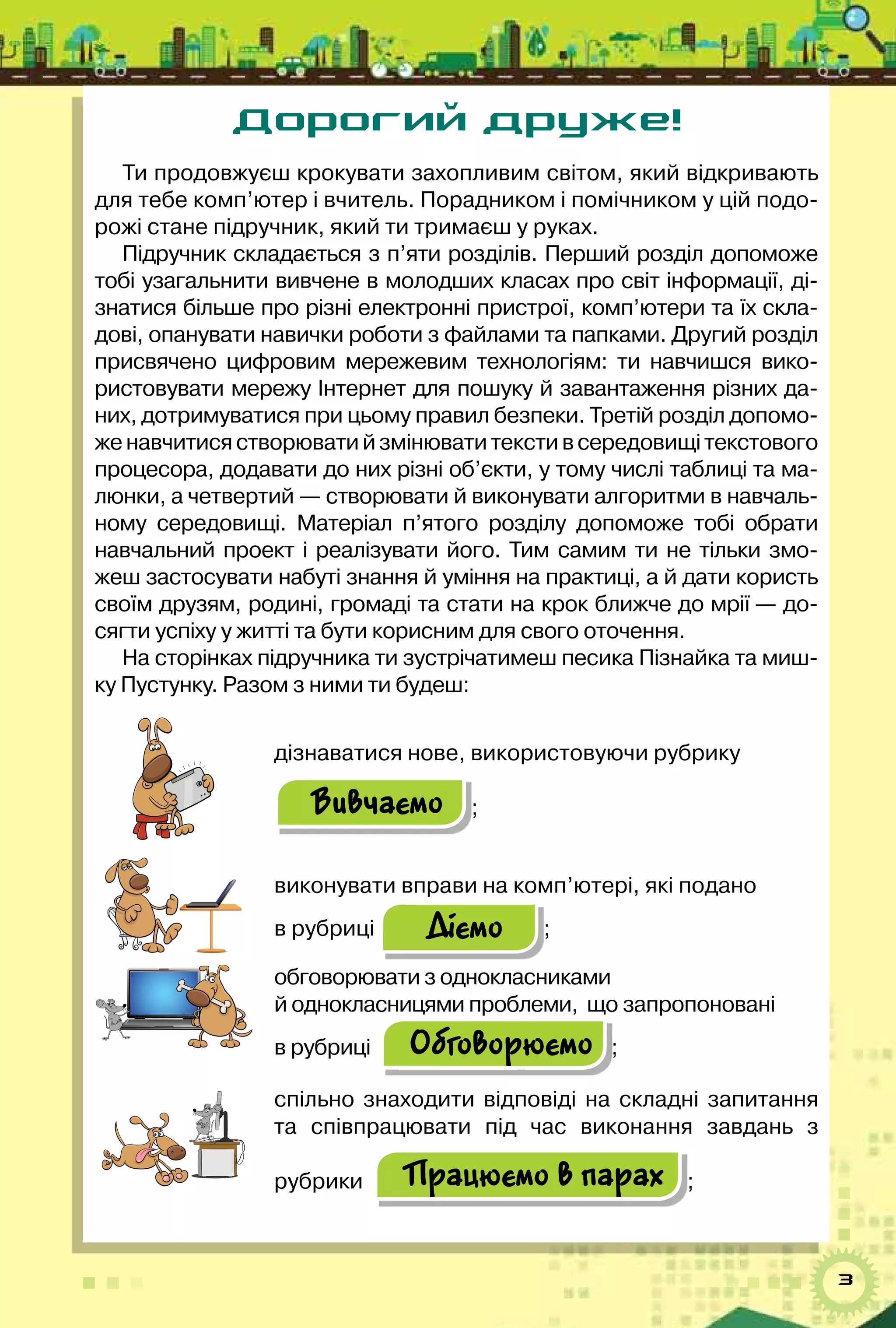 3
Дорогий друже!
Ти продовжуєш крокувати захопливим світом, який відкривають
для тебе комп’ютер і вчитель. Порадником і помічником у цій подо-
рожі стане підручник, який ти тримаєш у руках.   
Підручник складається з п’яти розділів. Перший розділ допоможе
тобі узагальнити вивчене в молодших класах про світ інформації, ді-
знатися більше про різні електронні пристрої, комп’ютери та їх скла-
дові, опанувати навички роботи з файлами та папками. Другий розділ
присвячено цифровим мережевим технологіям: ти навчишся вико-
ристовувати мережу Інтернет для пошуку й завантаження різних да-
них, дотримуватися при цьому правил безпеки. Третій розділ допомо-
женавчитисястворюватийзмінюватитекстивсередовищітекстового	
процесора, додавати до них різні об’єкти, у тому числі таблиці та ма-
люнки, а четвертий — створювати й виконувати алгоритми в навчаль-
ному середовищі. Матеріал п’ятого розділу допоможе тобі обрати
навчальний проект і реалізувати його. Тим самим ти не тільки змо-
жеш застосувати набуті знання й уміння на практиці, а й дати користь	
своїм друзям, родині, громаді та стати на крок ближче до мрії — до-
сягти успіху у житті та бути корисним для свого оточення.  
На сторінках підручника ти зустрічатимеш песика Пізнайка та миш-
ку Пустунку. Разом з ними ти будеш:
дізнаватися нове, використовуючи рубрику
Вивчаємо ;
виконувати вправи на комп’ютері, які подано 	
в рубриці Діємо ;
обговорювати з однокласниками 	
й однокласницями проблеми,  що запропоновані 	
в рубриці   Обговорюємо ;
спільно знаходити відповіді на складні запитання	
та співпрацювати під час виконання завдань з
рубрики   Працюємо в парах ;
 