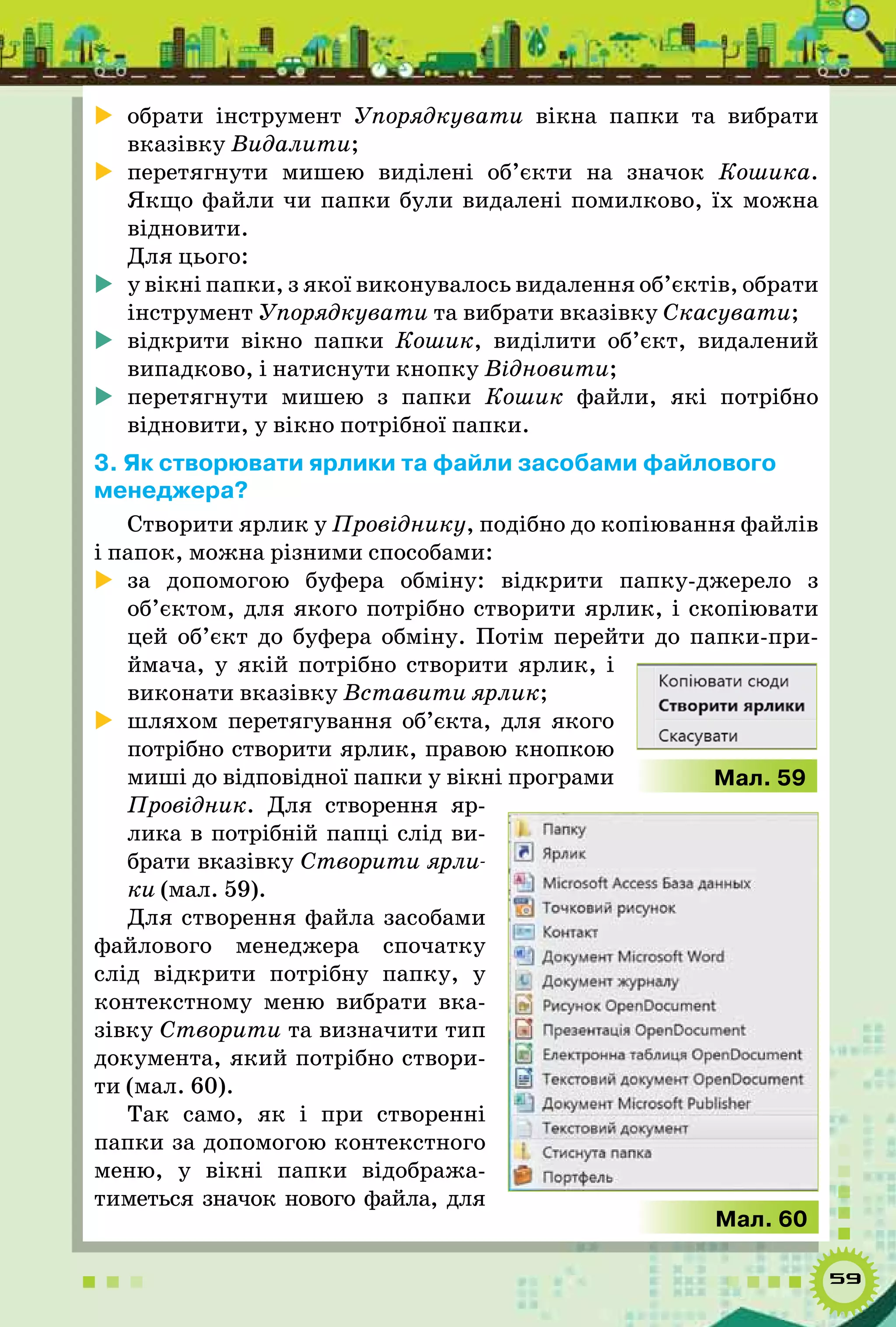 59
	 обрати інструмент Упорядкувати вікна папки та вибрати
вказівку Видалити;
	 перетягнути мишею виділені об’єкти на значок Кошика.
Якщо файли чи папки були видалені помилково, їх можна
відновити.
Для цього:
	 у вікні папки, з якої виконувалось видалення об’єктів, обрати
інструмент Упорядкувати та вибрати вказівку Скасувати;
	 відкрити вікно папки Кошик, виділити об’єкт, видалений
випадково, і натиснути кнопку Відновити;
	 перетягнути мишею з папки Кошик файли, які потрібно
відновити, у вікно потрібної папки.
3. Як створювати ярлики та файли засобами файлового
менеджера?
Створити ярлик у Провіднику, подібно до копіювання файлів
і папок, можна різними способами:
	 за допомогою буфера обміну: відкрити папку-джерело з
об’єктом, для якого потрібно створити ярлик, і скопіювати
цей об’єкт до буфера обміну. Потім перейти до папки-при-
ймача, у якій потрібно створити ярлик, і
виконати вказівку Вставити ярлик;
	 шляхом перетягування об’єкта, для якого
потрібно створити ярлик, правою кнопкою
миші до відповідної папки у вікні програми
Провідник. Для створення яр-
лика в потрібній папці слід ви-
брати вказівку Створити ярли-
ки (мал. 59).
Для створення файла засобами
файлового менеджера спочатку
слід відкрити потрібну папку, у
контекстному меню вибрати вка-
зівку Створити та визначити тип
документа, який потрібно створи-
ти (мал. 60).
Так само, як і при створенні
папки за допомогою контекстного
меню, у вікні папки відобража-
тиметься значок нового файла, для
Мал. 59
Мал. 60
 