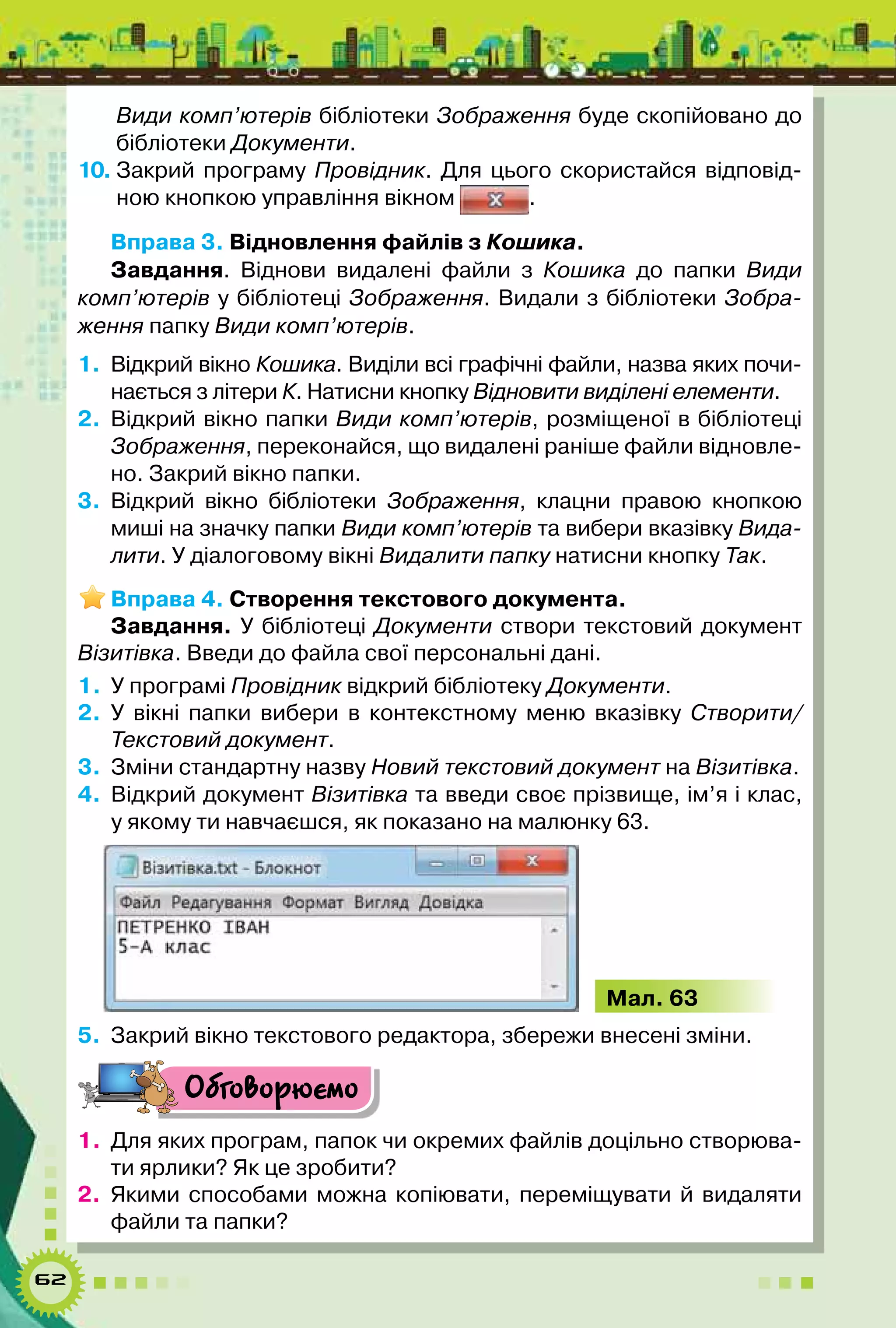 62
Види комп’ютерів бібліотеки Зображення буде скопійовано до
бібліотеки Документи.
10.	Закрий програму Провідник. Для цього скористайся відповід-
ною кнопкою управління вікном .
Вправа 3. Відновлення файлів з Кошика.
Завдання. Віднови видалені файли з Кошика до папки Види
комп’ютерів у бібліотеці Зображення. Видали з бібліотеки Зобра-
ження папку Види комп’ютерів.
1.	 Відкрий вікно Кошика. Виділи всі графічні файли, назва яких почи-
нається з літери К. Натисни кнопку Відновити виділені елементи.
2.	Відкрий вікно папки Види комп’ютерів, розміщеної в бібліотеці
Зображення, переконайся, що видалені раніше файли відновле-
но. Закрий вікно папки.
3.	Відкрий вікно бібліотеки Зображення, клацни правою кнопкою
миші на значку папки Види комп’ютерів та вибери вказівку Вида-
лити. У діалоговому вікні Видалити папку натисни кнoпку Так.
Вправа 4. Створення текстового документа.
Завдання. У бібліотеці Документи створи текстовий документ
Візитівка. Введи до файла свої персональні дані.
1.	 У програмі Провідник відкрий бібліотеку Документи.
2.	 У вікні папки вибери в контекстному меню вказівку Створити/
Текстовий документ.
3.	 Зміни стандартну назву Новий текстовий документ на Візитівка.
4.	 Відкрий документ Візитівка та введи своє прізвище, ім’я і клас,
у якому ти навчаєшся, як показано на малюнку 63.
Мал. 63
5.	 Закрий вікно текстового редактора, збережи внесені зміни.
Обговорюємо
1.	 Для яких програм, папок чи окремих файлів доцільно створюва-
ти ярлики? Як це зробити?
2.	 Якими способами можна копіювати, переміщувати й видаляти
файли та папки?
 
