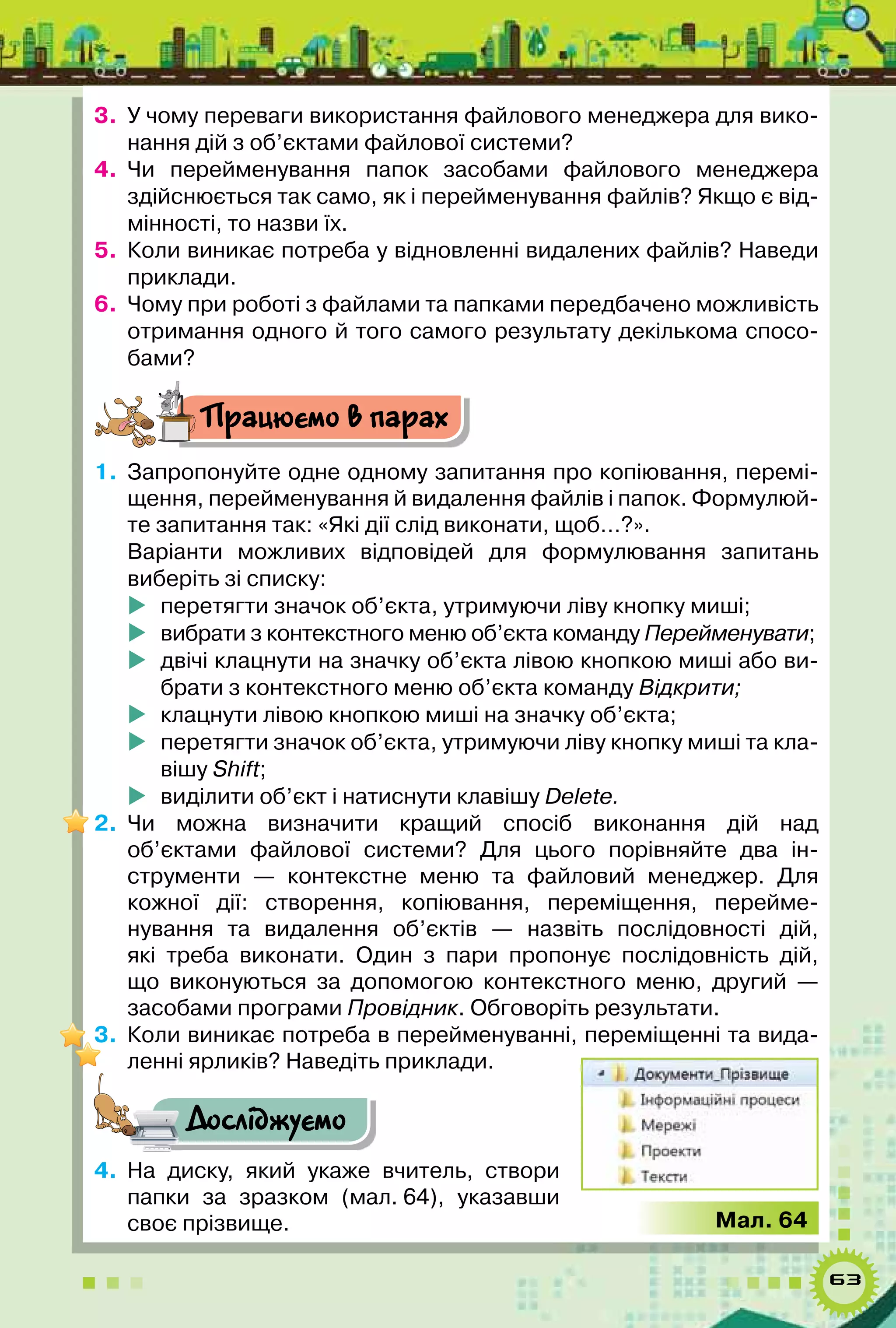63
3.	 У чому переваги використання файлового менеджера для вико-
нання дій з об’єктами файлової системи?
4.	 Чи перейменування папок засобами файлового менеджера
здійснюється так само, як і перейменування файлів? Якщо є від-
мінності, то назви їх.
5.	 Коли виникає потреба у відновленні видалених файлів? Наведи
приклади.
6.	 Чому при роботі з файлами та папками передбачено можливість
отримання одного й того самого результату декількома спосо-
бами?
Працюємо в парах
1.	 Запропонуйте одне одному запитання про копіювання, перемі-
щення, перейменування й видалення файлів і папок. Формулюй-
те запитання так: «Які дії слід виконати, щоб…?».
Варіанти можливих відповідей для формулювання запитань	
виберіть зі списку:
	 перетягти значок об’єкта, утримуючи ліву кнопку миші;
	 вибрати з контекстного меню об’єкта команду Перейменувати;
	 двічі клацнути на значку об’єкта лівою кнопкою миші або ви-
брати з контекстного меню об’єкта команду Відкрити;
	 клацнути лівою кнопкою миші на значку об’єкта;
	 перетягти значок об’єкта, утримуючи ліву кнопку миші та кла-
вішу Shift;
	 виділити об’єкт і натиснути клавішу Delete.
2.	 Чи можна визначити кращий спосіб виконання дій над
об’єктами файлової системи? Для цього порівняйте два ін-
струменти — контекстне меню та файловий менеджер. Для
кожної дії: створення, копіювання, переміщення, перейме-
нування та видалення об’єктів  — назвіть послідовності дій,
які треба виконати. Один з пари пропонує послідовність дій,
що виконуються за допомогою контекстного меню, другий —	
засобами програми Провідник. Обговоріть результати.
3.	 Коли виникає потреба в перейменуванні, переміщенні та вида-
ленні ярликів? Наведіть приклади.
Досліджуємо
4.	 На диску, який укаже вчитель, створи
папки за зразком (мал. 64), указавши
своє прізвище. Мал. 64
 