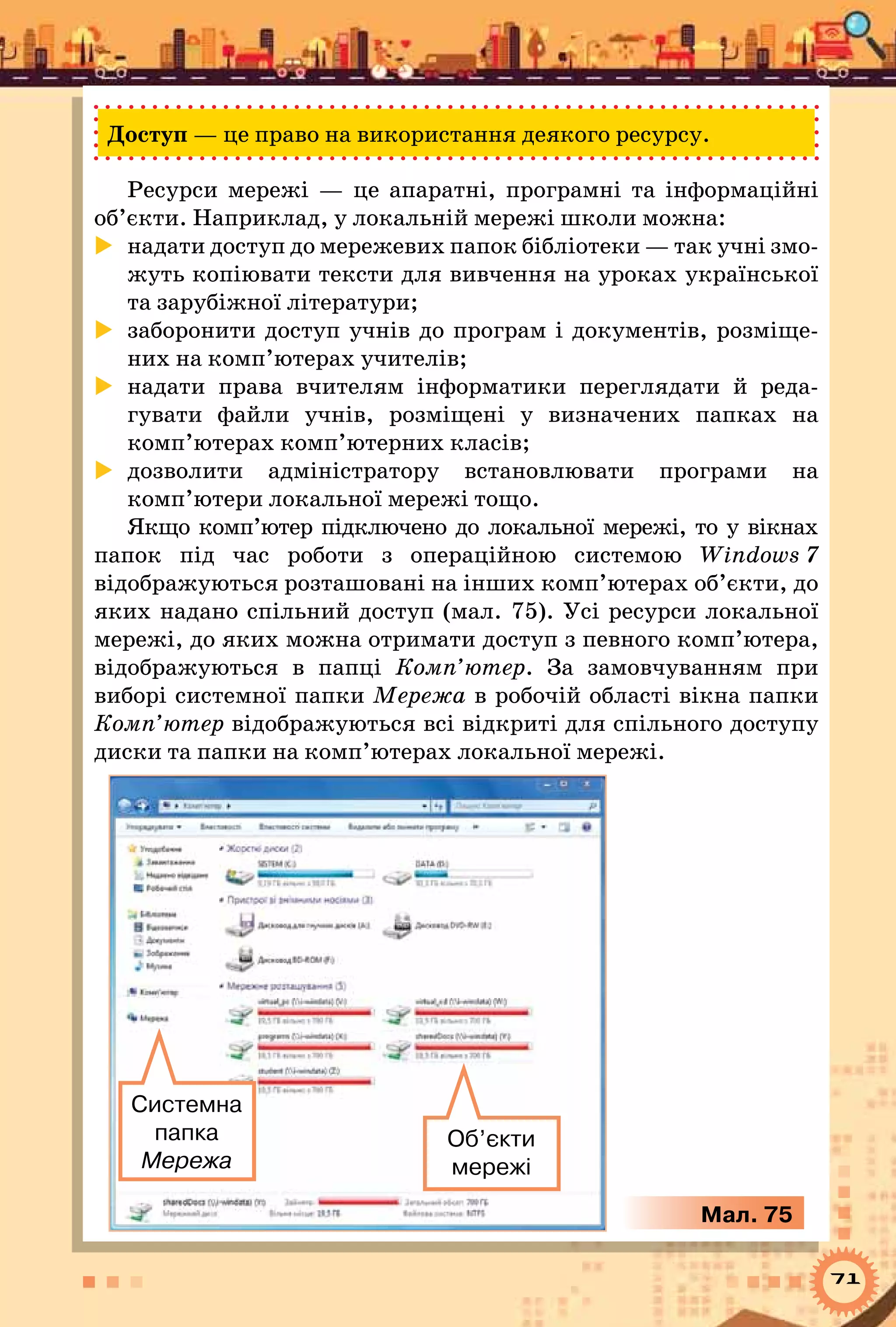71
Доступ — це право на використання деякого ресурсу.
Ресурси мережі — це апаратні, програмні та інформаційні
об’єкти. Наприклад, у локальній мережі школи можна:
	 надати доступ до мережевих папок бібліотеки — так учні змо-
жуть копіювати тексти для вивчення на уроках української
та зарубіжної літератури;
	 заборонити доступ учнів до програм і документів, розміще-
них на комп’ютерах учителів;
	 надати права вчителям інформатики переглядати й реда-
гувати файли учнів, розміщені у визначених папках на
комп’ютерах комп’ютерних класів;
	 дозволити адміністратору встановлювати програми на
комп’ютери локальної мережі тощо.
Якщо комп’ютер підключено до локальної мережі, то у вікнах
папок під час роботи з операційною системою Windows 7
відображуються розташовані на інших комп’ютерах об’єкти, до
яких надано спільний доступ (мал. 75). Усі ресурси локальної
мережі, до яких можна отримати доступ з певного комп’ютера,
відображуються в папці Комп’ютер. За замовчуванням при
виборі системної папки Мережа в робочій області вікна папки
Комп’ютер відображуються всі відкриті для спільного доступу
диски та папки на комп’ютерах локальної мережі.
Системна
папка 	
Мережа
Об’єкти
мережі
Мал. 75
 