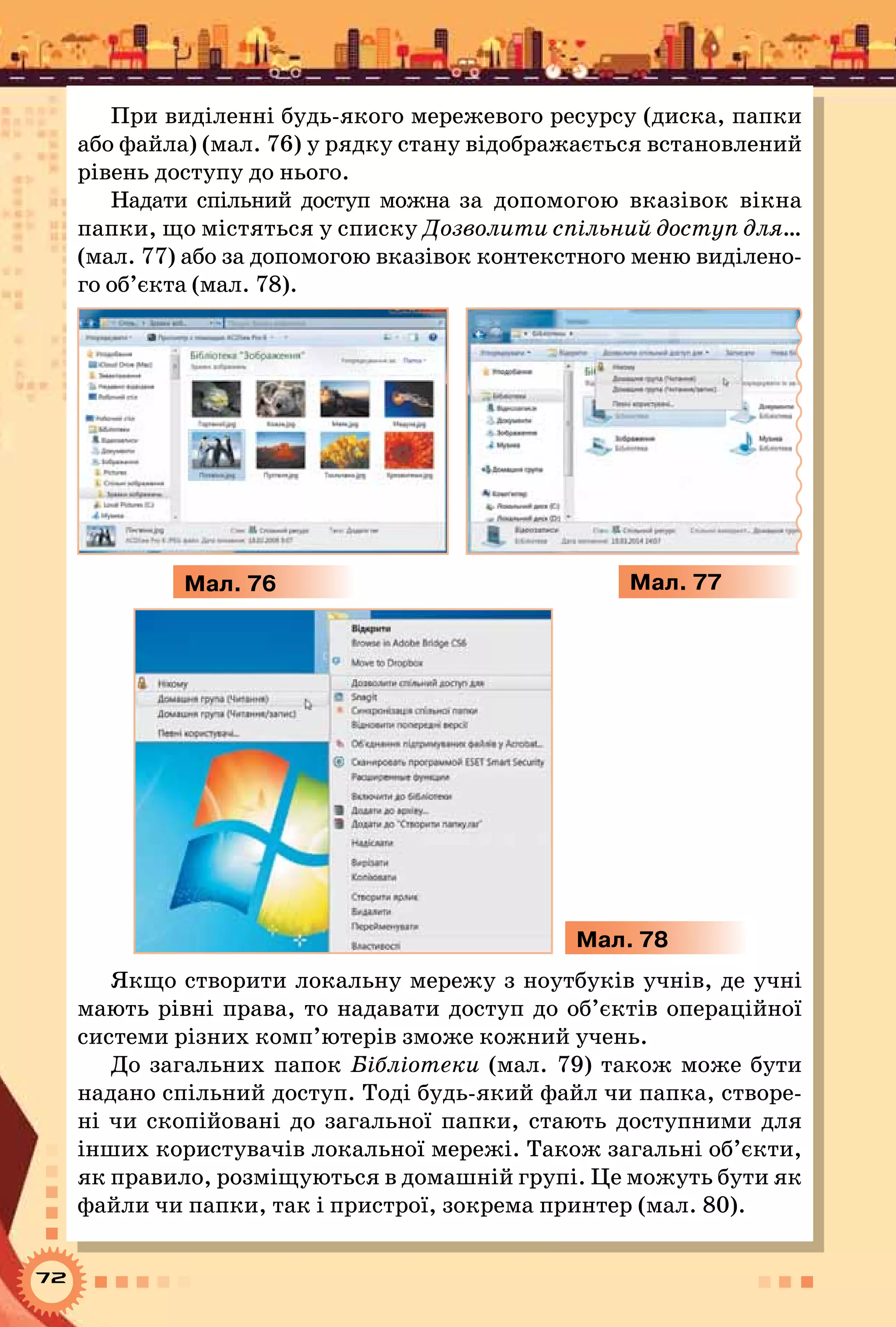 72
При виділенні будь-якого мережевого ресурсу (диска, папки
або файла) (мал. 76) у рядку стану відображається встановлений
рівень доступу до нього.
Надати спільний доступ можна за допомогою вказівок вікна
папки, що містяться у списку Дозволити спільний доступ для…
(мал. 77) або за допомогою вказівок контекстного меню виділено-
го об’єкта (мал. 78).
Мал. 76 Мал. 77
Мал. 78
Якщо створити локальну мережу з ноутбуків учнів, де учні
мають рівні права, то надавати доступ до об’єктів операційної
системи різних комп’ютерів зможе кожний учень.
До загальних папок Бібліотеки (мал. 79) також може бути
надано спільний доступ. Тоді будь-який файл чи папка, створе-
ні чи скопійовані до загальної папки, стають доступними для
інших користувачів локальної мережі. Також загальні об’єкти,
як правило, розміщуються в домашній групі. Це можуть бути як
файли чи папки, так і пристрої, зокрема принтер (мал. 80).
 