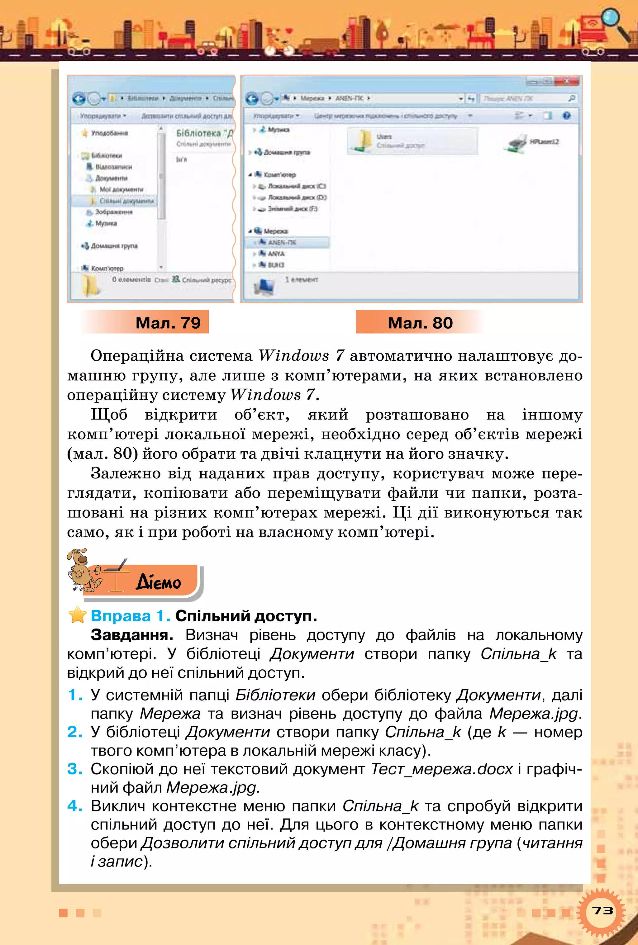 73
Мал. 79 Мал. 80
Операційна система Windows 7 автоматично налаштовує до-
машню групу, але лише з комп’ютерами, на яких встановлено
операційну систему Windows 7.
Щоб відкрити об’єкт, який розташовано на іншому
комп’ютері локальної мережі, необхідно серед об’єктів мережі
(мал. 80) його обрати та двічі клацнути на його значку.
Залежно від наданих прав доступу, користувач може пере-
глядати, копіювати або переміщувати файли чи папки, розта-
шовані на різних комп’ютерах мережі. Ці дії виконуються так
само, як і при роботі на власному комп’ютері.
Діємо
Вправа 1. Спільний доступ.
Завдання. Визнач рівень доступу до файлів на локальному	
комп’ютері. У  бібліотеці Документи створи папку Спільна_k та	
відкрий до неї спільний доступ.
1.	 У системній папці Бібліотеки обери бібліотеку Документи, далі
папку Мережа та визнач рівень доступу до файла Мережа.jpg.
2.	 У бібліотеці Документи створи папку Спільна_k (де k — номер
твого комп’ютера в локальній мережі класу).
3.	 Скопіюй до неї текстовий документ Тест_мережа.docх і графіч-
ний файл Мережа.jpg.
4.	 Виклич контекстне меню папки Спільна_k та спробуй відкрити
спільний доступ до неї. Для цього в контекстному меню папки
обери Дозволити спільний доступ для /Домашня група (читання
і запис).
 