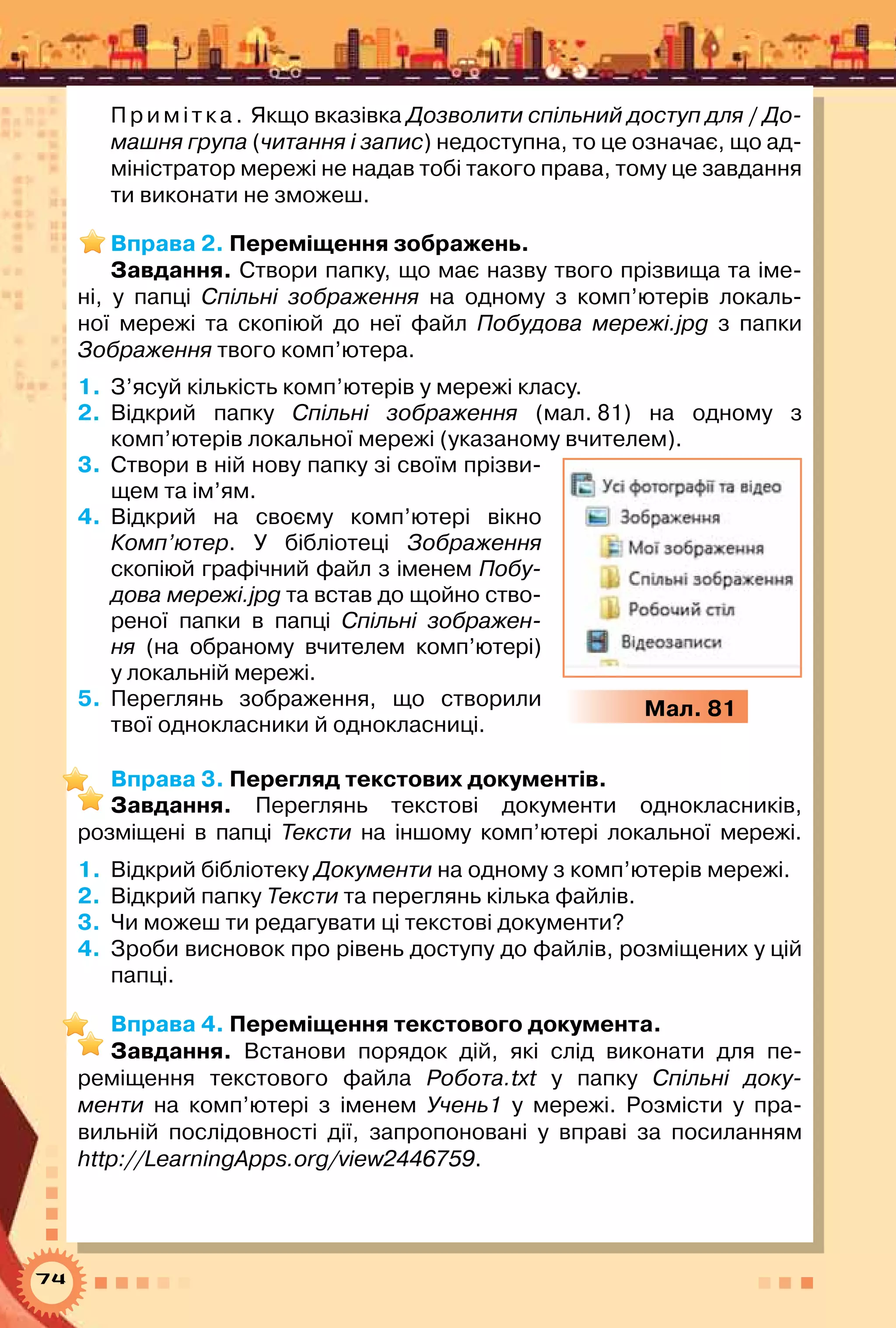 74
Примітка. Якщо вказівка Дозволити спільний доступ для / До-
машня група (читання і запис) недоступна, то це означає, що ад-
міністратор мережі не надав тобі такого права, тому це завдання
ти виконати не зможеш.
Вправа 2. Переміщення зображень.
Завдання. Створи папку, що має назву твого прізвища та іме-
ні, у папці Спільні зображення на одному з комп’ютерів локаль-
ної мережі та скопіюй до неї файл Побудова мережі.jpg з папки	
Зображення твого комп’ютера.
1.	 З’ясуй кількість комп’ютерів у мережі класу.
2.	 Відкрий папку Спільні зображення (мал. 81) на одному з
комп’ютерів локальної мережі (указаному вчителем).
3.	 Створи в ній нову папку зі своїм прізви-
щем та ім’ям.
4.	 Відкрий на своєму комп’ютері вікно
Комп’ютер. У  бібліотеці Зображення
скопіюй графічний файл з іменем Побу-
дова мережі.jpg та встав до щойно ство-
реної папки в папці Спільні зображен-
ня (на обраному вчителем комп’ютері)	
у локальній мережі.
5.	 Переглянь зображення, що створили
твої однокласники й однокласниці.
Вправа 3. Перегляд текстових документів.
Завдання. Переглянь текстові документи однокласників,	
розміщені в папці Тексти на іншому комп’ютері локальної мережі.
1.	 Відкрий бібліотеку Документи на одному з комп’ютерів мережі.
2.	 Відкрий папку Тексти та переглянь кілька файлів.
3.	 Чи можеш ти редагувати ці текстові документи?
4.	 Зроби висновок про рівень доступу до файлів, розміщених у цій
папці.
Вправа 4. Переміщення текстового документа.
Завдання. Встанови порядок дій, які слід виконати для пе-
реміщення текстового файла Робота.txt у папку Спільні доку-
менти на комп’ютері з іменем Учень1 у мережі. Розмісти у пра-
вильній послідовності дії, запропоновані у вправі за посиланням	
http://LearningApps.org/view2446759.
Мал. 81
 