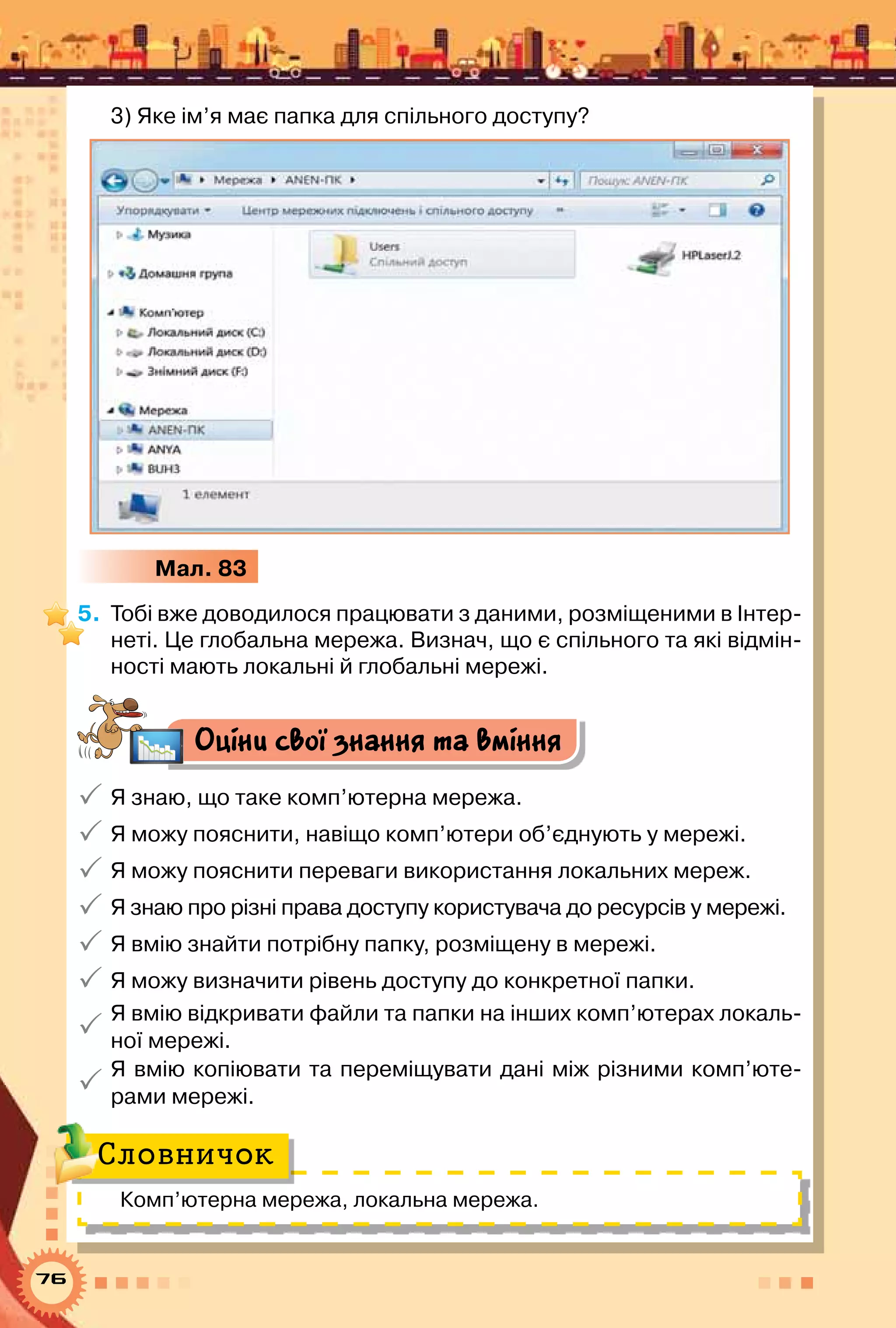 76
3) Яке ім’я має папка для спільного доступу?
Мал. 83
5.	 Тобі вже доводилося працювати з даними, розміщеними в Інтер-
неті. Це глобальна мережа. Визнач, що є спільного та які відмін-
ності мають локальні й глобальні мережі.
Оціни свої знання та вміння
 Я знаю, що таке комп’ютерна мережа.
 Я можу пояснити, навіщо комп’ютери об’єднують у мережі.
 Я можу пояснити переваги використання локальних мереж.
 Я знаю про різні права доступу користувача до ресурсів у мережі.
 Я вмію знайти потрібну папку, розміщену в мережі.
 Я можу визначити рівень доступу до конкретної папки.

Я вмію відкривати файли та папки на інших комп’ютерах локаль-
ної мережі.

Я вмію копіювати та переміщувати дані між різними комп’юте­
рами мережі.
Комп’ютерна мережа, локальна мережа.
Словничок
 