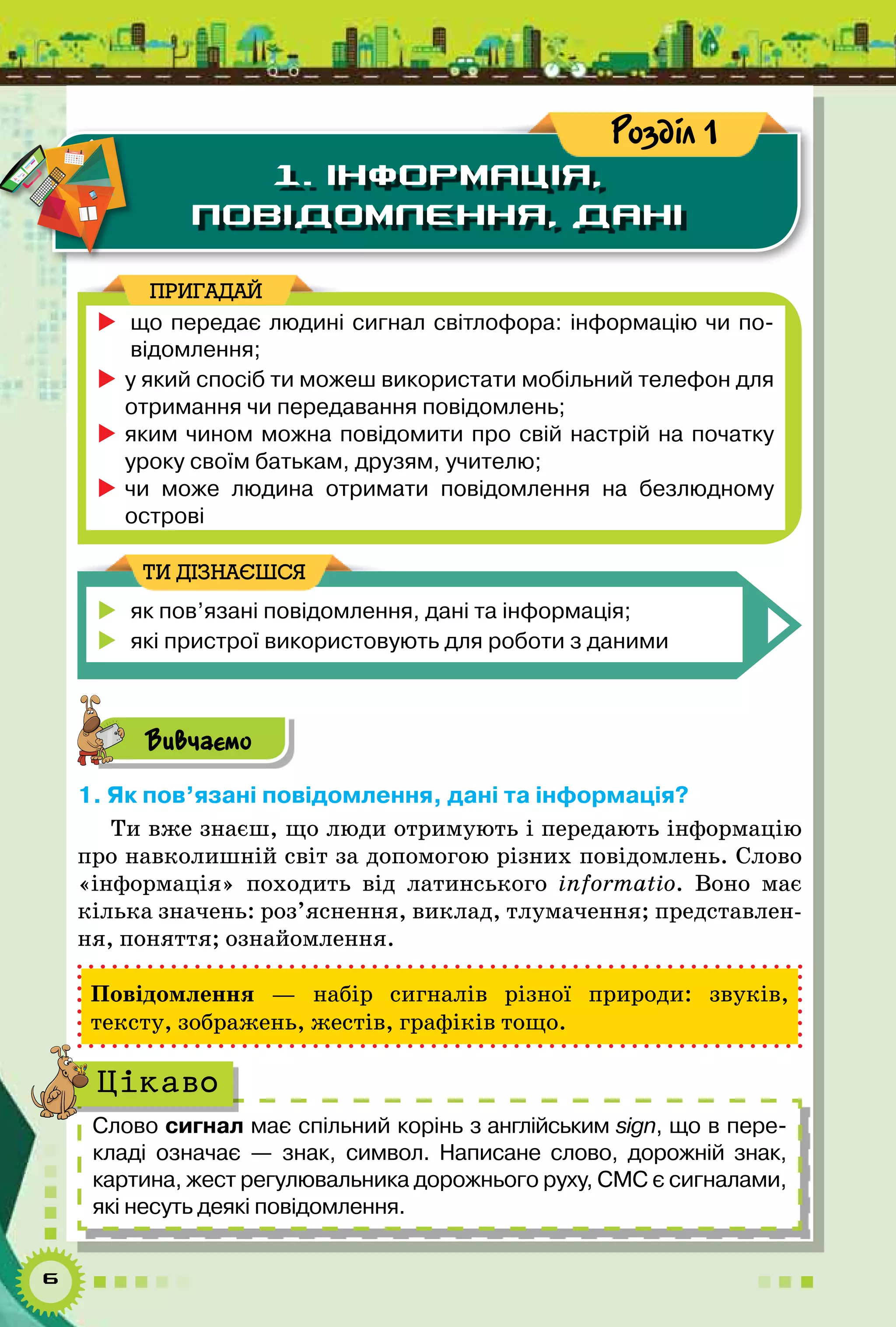6
1. ІНФОРМАЦІЯ,
ПОВІДОМЛЕННЯ, ДАНІ
Розділ 1
	що передає людині сигнал світлофора: інформацію чи по-
відомлення;
	у який спосіб ти можеш використати мобільний телефон для
отримання чи передавання повідомлень;
	яким чином можна повідомити про свій настрій на початку
уроку своїм батькам, друзям, учителю;
	чи може людина отримати повідомлення на безлюдному
острові
ПРИГАДАЙ
	 як пов’язані повідомлення, дані та інформація;
	 які пристрої використовують для роботи з даними
ТИ ДІЗНАЄШСЯ
Вивчаємо
1. Як пов’язані повідомлення, дані та інформація?
Ти вже знаєш, що люди отримують і передають інформацію
про навколишній світ за допомогою різних повідомлень. Слово
«інформація» походить від латинського informatio. Воно має
кілька значень: роз’яснення, виклад, тлумачення; представлен-
ня, поняття; ознайомлення.
Повідомлення  — набір сигналів різної природи: звуків,
тексту, зображень, жестів, графіків тощо.
Слово сигнал має спільний корінь з англійським sign, що в пере-
кладі означає — знак, символ. Написане слово, дорожній знак,	
картина, жест регулювальника дорожнього руху, СМС є сигналами,
які несуть деякі повідомлення.
Цікаво
 
