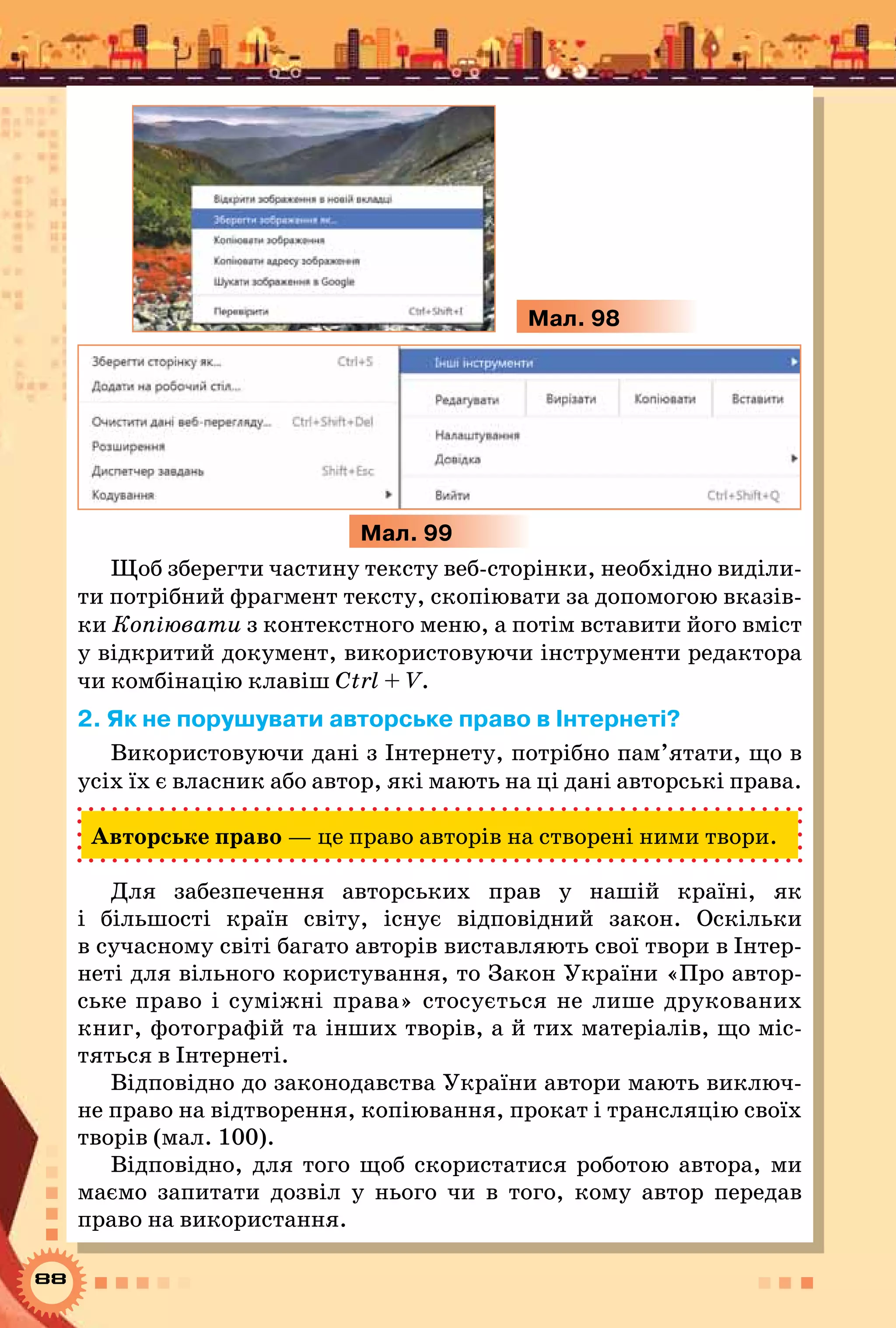 88
Мал. 98
Мал. 99
Щоб зберегти частину тексту веб-сторінки, необхідно виділи-
ти потрібний фрагмент тексту, скопіювати за допомогою вказів-
ки Копіювати з контекстного меню, а потім вставити його вміст
у відкритий документ, використовуючи інструменти редактора
чи комбінацію клавіш Ctrl + V.
2. Як не порушувати авторське право в Інтернеті?
Використовуючи дані з Інтернету, потрібно пам’ятати, що в
усіх їх є власник або автор, які мають на ці дані авторські права.
Авторське право — це право авторів на створені ними твори.
Для забезпечення авторських прав у нашій країні, як
і більшості країн світу, існує відповідний закон. Оскільки
в сучасному світі багато авторів виставляють свої твори в Інтер-
неті для вільного користування, то Закон України «Про автор-
ське право і суміжні права» стосується не лише друкованих
книг, фотографій та інших творів, а й тих матеріалів, що міс-
тяться в Інтернеті.
Відповідно до законодавства України автори мають виключ-
не право на відтворення, копіювання, прокат і трансляцію своїх
творів (мал. 100).
Відповідно, для того щоб скористатися роботою автора, ми
маємо запитати дозвіл у нього чи в того, кому автор передав
право на використання.
 