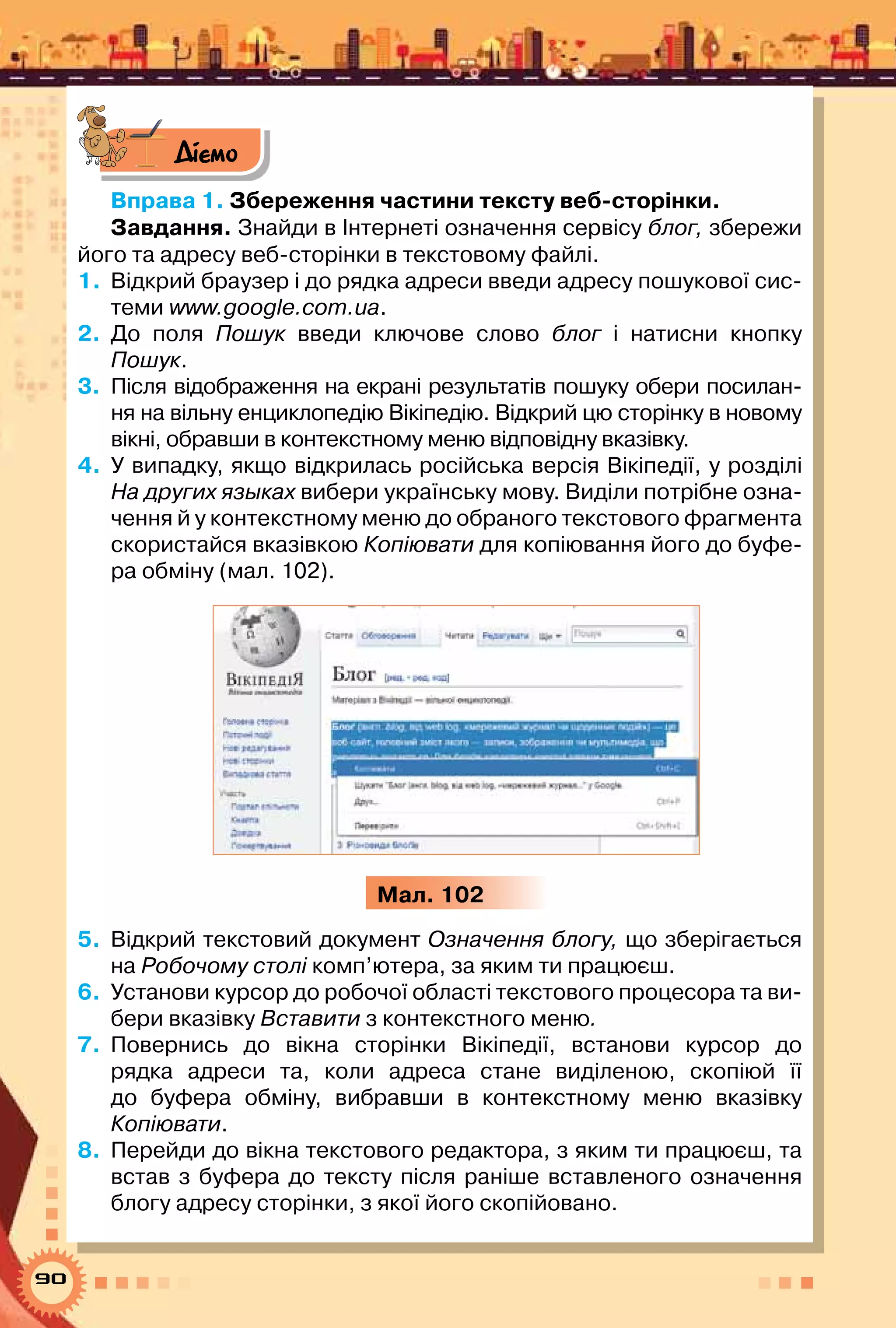 90
Діємо
Вправа 1. Збереження частини тексту веб-сторінки.
Завдання. Знайди в Інтернеті означення сервісу блог, збережи
його та адресу веб-сторінки в текстовому файлі.
1.	 Відкрий браузер і до рядка адреси введи адресу пошукової сис-
теми www.google.com.ua.
2.	 До поля Пошук введи ключове слово блог і натисни кнопку	
Пошук.
3.	 Після відображення на екрані результатів пошуку обери посилан-
ня на вільну енциклопедію Вікіпедію. Відкрий цю сторінку в новому	
вікні, обравши в контекстному меню відповідну вказівку.
4.	 У випадку, якщо відкрилась російська версія Вікіпедії, у розділі
На других языках вибери українську мову. Виділи потрібне озна-
чення й у контекстному меню до обраного текстового фрагмента
скористайся вказівкою Копіювати для копіювання його до буфе-
ра обміну (мал. 102).
Мал. 102
5.	 Відкрий текстовий документ Означення блогу, що зберігається
на Робочому столі комп’ютера, за яким ти працюєш.
6.	 Установи курсор до робочої області текстового процесора та ви-
бери вказівку Вставити з контекстного меню.
7.	 Повернись до вікна сторінки Вікіпедії, встанови курсор до	
рядка адреси та, коли адреса стане виділеною, скопіюй її
до буфера обміну, вибравши в контекстному меню вказівку	
Копіювати.
8.	 Перейди до вікна текстового редактора, з яким ти працюєш, та
встав з буфера до тексту після раніше вставленого означення
блогу адресу сторінки, з якої його скопійовано.
 