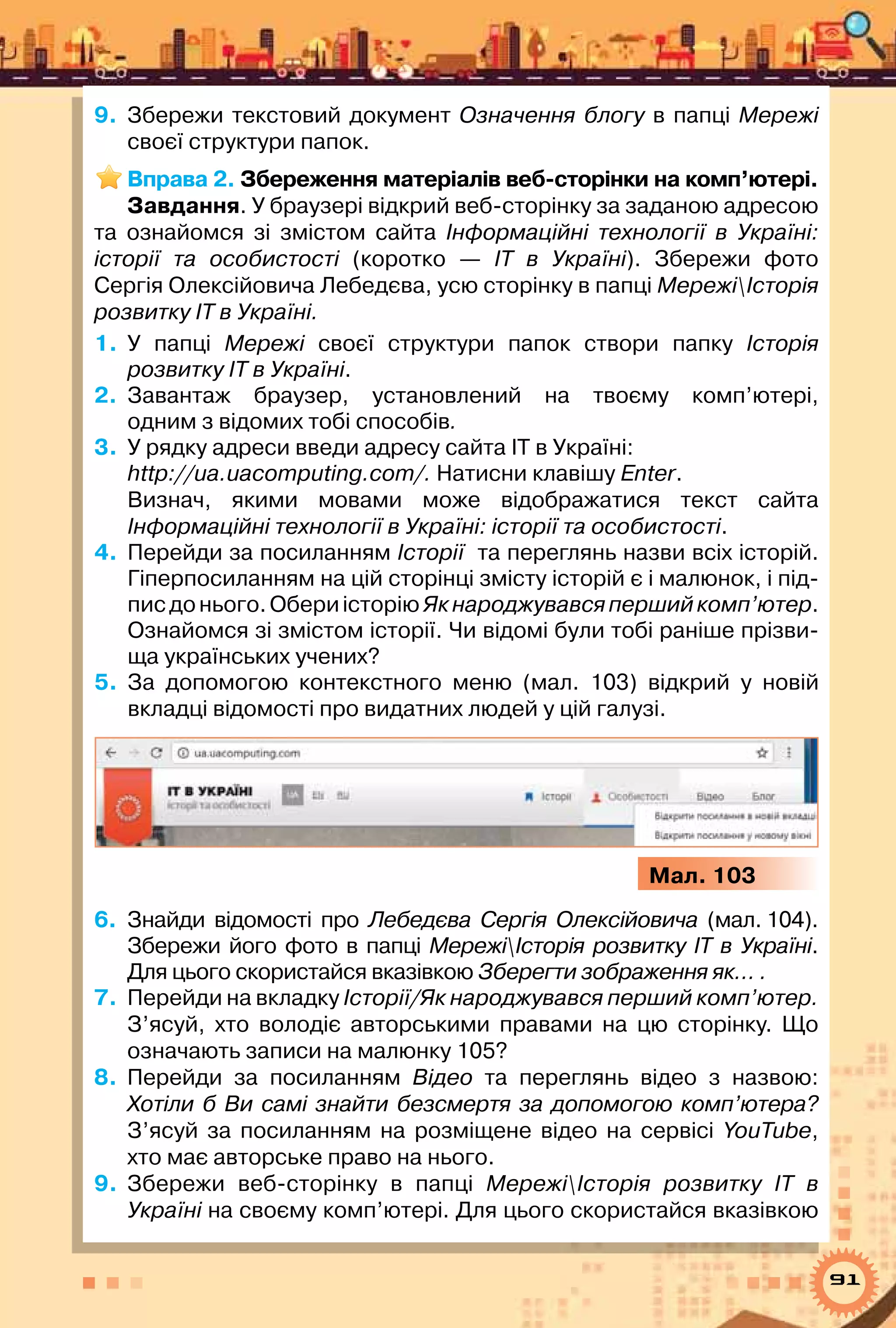 91
9.	 Збережи текстовий документ Означення блогу в папці Мережі
своєї структури папок.
Вправа 2. Збереження матеріалів веб-сторінки на комп’ютері.
Завдання. У браузері відкрий веб-сторінку за заданою адресою
та ознайомся зі змістом сайта Інформаційні технології в Україні:
історії та особистості (коротко — ІТ в Україні). Збережи фото	
Сергія Олексійовича Лебедєва, усю сторінку в папці МережіІсторія
розвитку ІТ в Україні.
1.	 У  папці Мережі своєї структури папок створи папку Історія
розвитку ІТ в Україні.
2.	 Завантаж браузер, установлений на твоєму комп’ютері,	
одним з відомих тобі способів.
3.	 У рядку адреси введи адресу сайта ІТ в Україні: 	
http://ua.uacomputing.com/. Натисни клавішу Enter.
Визнач, якими мовами може відображатися текст сайта	
Інформаційні технології в Україні: історії та особистості.
4.	 Перейди за посиланням Історії  та переглянь назви всіх історій.
Гіперпосиланням на цій сторінці змісту історій є і малюнок, і під-
писдонього.ОбериісторіюЯкнароджувавсяпершийкомп’ютер.
Ознайомся зі змістом історії. Чи відомі були тобі раніше прізви-
ща українських учених?
5.	 За допомогою контекстного меню (мал. 103) відкрий у новій
вкладці відомості про видатних людей у цій галузі.
Мал. 103
6.	 Знайди відомості про Лебедєва Сергiя Олексiйовича (мал. 104).
Збережи його фото в папці МережіІсторія розвитку ІТ в Україні.
Для цього скористайся вказівкою Зберегти зображення як… .
7.	 Перейди на вкладку Історії/Як народжувався перший комп’ютер.
З’ясуй, хто володіє авторськими правами на цю сторінку. Що
означають записи на малюнку 105?
8.	 Перейди за посиланням Відео та переглянь відео з назвою:	
Хотіли б Ви самі знайти безсмертя за допомогою комп’ютера?
З’ясуй за посиланням на розміщене відео на сервісі YouTube,	
хто має авторське право на нього.
9.	 Збережи веб-сторінку в папці МережіІсторія розвитку ІТ в
Україні на своєму комп’ютері. Для цього скористайся вказівкою
 