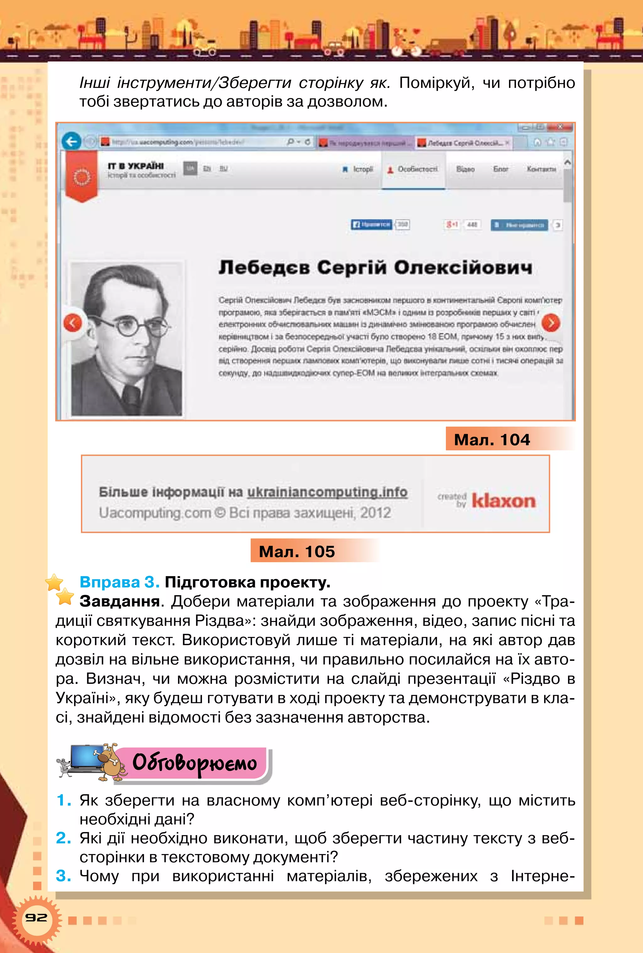 92
Інші інструменти/Зберегти сторінку як. Поміркуй, чи потрібно
тобі звертатись до авторів за дозволом.
Мал. 104
Мал. 105
Вправа 3. Підготовка проекту.
Завдання. Добери матеріали та зображення до проекту «Тра-
диції святкування Різдва»: знайди зображення, відео, запис пісні та
короткий текст. Використовуй лише ті матеріали, на які автор дав
дозвіл на вільне використання, чи правильно посилайся на їх авто-
ра. Визнач, чи можна розмістити на слайді презентації «Різдво в
Україні», яку будеш готувати в ході проекту та демонструвати в кла-
сі, знайдені відомості без зазначення авторства.
Обговорюємо
1.	 Як зберегти на власному комп’ютері веб-сторінку, що містить
необхідні дані?
2.	 Які дії необхідно виконати, щоб зберегти частину тексту з веб-
сторінки в текстовому документі?
3.	 Чому при використанні матеріалів, збережених з Інтерне-
 