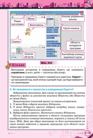 179
Мал. 203
Контейнер команд
виділеної групи
Кнопки управління
вікном
Групи команд
Список
об’єктів
Виконавець
Меню
Сцена
Рядок 	
заголовка
Область 	
складання
програми
Виконавців алгоритму в середовищі Скретч ще називають
спрайтами (з англ. sprite — світлячок або ельф).
Програма в середо­вищі Скретч називається скриптом. Скрипт —
це програмний код, який описує сценарій події, що буде відбувати-
ся з виконавцем.
Цікаво
2. Як працювати з проектом у середовищі Скретч?
Зображення виконавця, фон сцени та програмний код можна
зберегти у файлі за допомогою вказівки Зберегти або Зберегти
як меню Файл.
Завантажують існуючий проект за таким алгоритмом.
1.	 У меню Файл обрати вказівку Відкрити.
2.	 У  вікні Відкрити проект вибрати потрібну папку, напри-
клад, папку Навчальні проекти.
3.	 Вибрати файл проекту. Натиснути кнопку Відкрити.
Після завантаження проекту в області складання програми
відображуються команди виконавця, першого у списку об’єктів
(мал. 204). Дані про образ виконавця та його розташування на
сцені можна побачити у правому верхньому куті області скла-
дання програми.
 