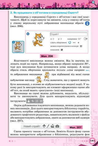 181
3. Як працювати з об’єктами в середовищі Скретч?
Виконавець у середовищі Скретч є об’єктом і має свої влас-
тивості. Щоб їх переглянути чи змінити, слід у списку об’єктів
у лівому верхньому куті зображення виконавця обрати
(мал. 206).
Мал. 206
Властивості виконавця можна змінити. Від їх значень за-
лежать події на сцені. Наприклад, якщо обрано напрямок 90°,
тоді рух виконавця буде починатися зліва направо. А  якщо
обрати стиль обертання приймати тільки зліва направо ,
то зображення виконавця при відбиванні від межі сцени
набуватиме вигляду . Слід зазначити, що у проекті можуть
бути виконавці, з якими не відбуватиметься жодної події. У та-
кому разі їх використовують як елемент оформлення сцени або
об’єкт, на який мають «реагувати» інші виконавці.
Виконавця на сцені можна дублювати, видаляти, збільшу-
вати та зменшувати. Для цього використовують відповідні
інструменти .
Окрім дублювання існуючого виконавця, можна додавати но-
вих виконавців. Для цього використовують бібліотеку спрайтів,
малюють потрібне зображення за допомогою інструментів вбу-
дованого графічного редактора, завантажують малюнок з файла
або використовують зображення, зняте за допомогою веб-камери
(мал. 207).
Мал. 207
Сцена проекту також є об’єктом. Замість білого фону сцени
можна використати зображення з бібліотеки, редагувати фон
 