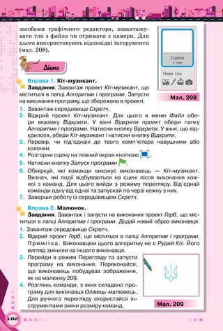 182
засобами графічного редактора, завантажу-
вати тло з файла чи отримати з камери. Для
цього використовують відповідні інструменти
(мал. 208).
Діємо
Вправа 1. Кіт-музикант.
Завдання. Завантаж проект Кіт-музикант, що
міститься в папці Алгоритми і програми. Запусти
на виконання програму, що збережена в проекті.
1.	 Завантаж середовище Скретч.
2.	 Відкрий проект Кіт-музикант. Для цього в меню Файл обе-
ри вказівку Відкрити. У  вікні Відкрити проект обери папку	
Алгоритми і програми. Натисни кнопку Відкрити. У вікні, що від-
крилося, обери Кіт-музикант і натисни кнопку Відкрити.
3.	 Перевір, чи під’єднані до твого комп’ютера навушники або	
колонки.
4.	 Розгорни сцену на повний екран кнопкою .
5.	 Натисни кнопку Запуск програми .
6.	 Обміркуй, які команди виконує виконавець — Кіт-музикант.
Визнач, які події відбуваються на сцені після виконання кож-
ної з команд. Для цього вийди з режиму перегляду. Від’єднай	
команди одну від одної та запускай по черзі кожну з них.
7.	 Заверши роботу із середовищем Скретч.
Вправа 2. Малюнок.
Завдання. Завантаж і запусти на виконання проект Герб, що міс-
титься в папці Алгоритми і програми. Додай новий образ виконавця.
1. Завантаж середовище Скретч.
2.	 Відкрий проект Герб, що міститься в папці Алгоритми і програми.
Пр иміт к а . Виконавцем цього алгоритму не є Рудий Кіт. Його
вигляд змінили на іншого виконавця.
3.	 Перейди в режим Перегляду та запусти
програму на виконання. Переконайся,
що виконавець побудував зображення,
як на малюнку 209.
4.	 Розглянь команди, з яких складено про-
граму для виконавця Олівець-малювець.
Для ручного перегляду скористайся ін-
струментами зміни розміру команд.
Мал. 208
Мал. 209
 