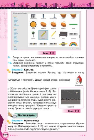 184
Мал. 211
9.	 Запусти проект на виконання ще раз та переконайся, що вне-
сені зміни прийнято.
10.	Збережи змінений проект у папці Проекти своєї структури	
папок. Заверши роботу з проектом.
Вправа 3. Космос.
Завдання. Завантаж проект Ракета, що міститься в папці	
Алгоритми і програми. Додай новий образ виконавця  — 	
з бібліотеки образів Транспорт і фон сцени
з бібліотеки фонів Космос (мал. 212). За-
пусти на виконання проект і розглянь, які
події відбуваються на сцені. Зверни увагу,
що ракета летітиме туди, куди вказує вка-
зівник миші. Визнач, команди з яких груп
використано у програмі. Збережи проект у
папці Проекти своєї структури папок.
Досліджуємо
Вправа 4. Година коду.
Завдання. Розглянь вікно навчального середовища Година
коду від Майнкрафт (мал. 213), яке можна відкрити за посиланням
https://studio.code.org/s/mc/stage/1/puzzle/1.
Мал. 212
 