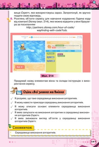187
вище Скретч, яке використовуєш зараз. Запропонуй, як зручно	
подати свою відповідь.
8.	 Розглянь об’єкти сервісу для навчання кодуванню Година коду
від компанії Disney (мал. 214), яке можна відкрити у вікні браузе-
ра за посиланням
http://partners.disney.com/hour-of-code/
wayfinding-with-code?cds.
Мал. 214
Придумай назву елементам вікна та склади інструкцію з вико-
ристання сервісу.
Оціни свої знання та вміння
 Я розумію, що таке середовище виконання алгоритмів.
 Я можу навести приклади середовищ виконання алгоритмів.
 Я можу описати основні елементи середовища виконання	
алгоритмів.
 Я вмію запускати на виконання алгоритми в середовищі виконан-
ня алгоритмів Скретч.
 Я вмію змінювати вигляд об’єктів у середовищі виконання	
алгоритмів Скретч.
Середовище виконання алгоритмів.
Словничок
 