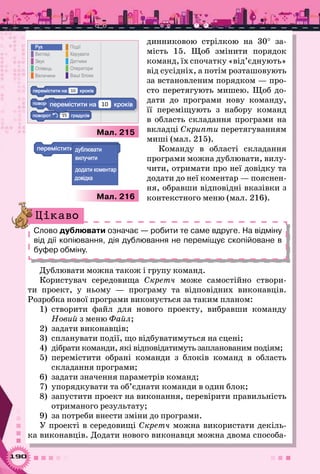 190
динниковою стрілкою на 30° за-
мість 15. Щоб змінити порядок
команд, їх спочатку «від’єднують»
від сусідніх, а потім розташовують
за встановленим порядком — про-
сто перетягують мишею. Щоб до-
дати до програми нову команду,
її переміщують з набору команд
в область складання програми на
вкладці Скрипти перетягуванням
миші (мал. 215).
Команду в області складання
програми можна дублювати, вилу-
чити, отримати про неї довідку та
додати до неї коментар — пояснен-
ня, обравши відповідні вказівки з
контекстного меню (мал. 216).
Слово дублювати означає — робити те саме вдруге. На відміну
від дії копіювання, дія дублювання не переміщує скопійоване в
буфер обміну.
Цікаво
Дублювати можна також і групу команд.
Користувач середовища Скретч може самостійно створи-
ти проект, у ньому — програму та відповідних виконавців.
Розробка нової програми виконується за таким планом:
1)	 створити файл для нового проекту, вибравши команду
Новий з меню Файл;
2)	 задати виконавців;
3)	 спланувати події, що відбуватимуться на сцені;
4)	 дібрати команди, які відповідатимуть запланованим подіям;
5)	 перемістити обрані команди з блоків команд в область
складання програми;
6)	 задати значення параметрів команд;
7)	 упорядкувати та об’єднати команди в один блок;
8)	 запустити проект на виконання, перевірити правильність
отриманого результату;
9)	 за потреби внести зміни до програми.
У проекті в середовищі Скретч можна використати декіль-
ка виконавців. Додати нового виконавця можна двома способа-
Мал. 216
а 10
а15
а15
Р
В
З
О
В
К а
Да
О а
Ва
П
а15
а 10
Мал. 215
а 10а
а а
а
 