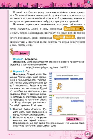 193
Прим ітка. Зверни увагу, що в команді Коли натиснуто…
та в більшості інших команд цієї групи є тільки один пазл, до
якого можна приєднати інші команди. А це означає, що вони,
як правило, розпочинають побудову програми у проекті.
Команди управління виконанням програми містяться у
групі Керувати. Деякі з них, наприклад ,
можуть тільки завершувати програму, бо після них не можна
нічого приєднати. Інші, наприклад а 1 , можна
використати у програмі після початку та перед закінченням
у будь-якому місці.
Діємо
Вправа1. Алгоритм.
Завдання. Відтвори алгоритм створення нового проекту в се-
редовищі Скретч за посиланням:
http://LearningApps.org/view1146793.
Вправа 2. Гра.
Завдання. Відкрий файл Ко-
манди Рудого кота, який збере-
жено в папці Алгоритми і програ-
ми, і пограй у гру: обирай команду
за її поясненням. Якщо ти не по-
милишся, то виконавець Рудий
кіт, подібно до виконавця в се-
редовищі Скретч, виконає вказа-
ну команду. Ти отримаєш відзнаку
та перейдеш на наступний рівень
гри. Якщо ні — гра припиниться.
Спробуй отримати 11 відзнак.
1.	 Відкрий файл Команди Ру-
дого кота, який збережено в
папці Алгоритми і програми.
2.	 Натисни на одну із запропо-
нованих на екрані команд.	
Переконайся, що твій вибір був правильним і ти можеш пере­
ходити на наступний рівень (мал. 220).
Мал. 220
 