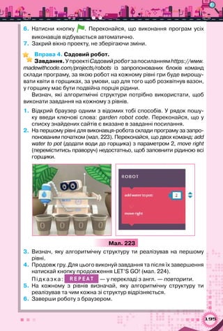 195
6. 	Натисни кнопку . Переконайся, що виконання програм усіх
виконавців відбувається автоматично.
7.  Закрий вікно проекту, не зберігаючи зміни.
Вправа 4. Садовий робот.
Завдання.УпроектіСадовийроботзапосиланнямhttps://www.
madewithcode.com/projects/robots із запропонованих блоків команд	
склади програму, за якою робот на кожному рівні гри буде вирощу-
вати квіти в горщиках, за умови, що для того щоб розквітнув вазон,
у горщику має бути подвійна порція рідини.
Визнач, які алгоритмічні структури потрібно використати, щоб
виконати завдання на кожному з рівнів.
1.	 Відкрий браузер одним з відомих тобі способів. У рядок пошу-
ку введи ключові слова: garden robot code. Переконайся, що у
списку знайдених сайтів є вказане в завданні посилання.
2.	 На першому рівні для виконавця-робота склади програму за запро-
понованим початком (мал. 223). Переконайся, що двох команд: add
water to pot (додати води до горщика) з параметром 2, move right
(переміститись праворуч) недостатньо, щоб заповнити рідиною всі
горщики.
Мал. 223
3.	 Визнач, яку алгоритмічну структуру ти реалізував на першому
рівні.
4.	 Продовж гру. Для цього виконуй завдання та після їх завершення
натискай кнопку продовження LET’S GO! (мал. 224).
Підка з к а : R E P E A T — у перекладі з англ. — повторити.
5.	 На кожному з рівнів визначай, яку алгоритмічну структуру ти	
реалізував та чим кожна зі структур відрізняється.
6.	 Заверши роботу з браузером.
 