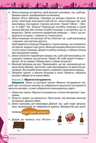 204
3.	 Зміни команди алгоритму, який виконує школярка, так, щоб від-
бувався діалог, відображений на малюнку.
Виділи об’єкт Дівчинка. Перейди на вкладку Скрипти. В  алго-
ритмі, який буде виконувати цей об’єкт, зміни команди так, щоб
виконавець послідовно говорив речення: Привіт! Мене — Оле-
ся. А  тебе? Так. Згодна! Переміщуй потрібну команду з групи
команд Вигляд або копіюй потрібні команди з алгоритму, що ти
редагуєш. Зміни значення параметрів команди — текст, що ви-
водиться на екран, і тривалість її виконання.
4.	 Зміни команди, які виконує об’єкт Хлопчик так, щоб виконавець
«говорив» свої репліки діалогу.
Щоб видалити команду Подумати з групи команд, що утворюють
алгоритм, відділи її від групи. Виконай вказівку Вилучити контек-
стного меню команди. Додай потрібну команду з набору команд
або продублюй наявну.
5.	 Зміни значення параметрів команд так, щоб цей виконавець по-
слідовно говорив такі речення: Привіт! Як тебе звати? А мене —
Артем. Ти тут живеш? Можна мені з тобою погуляти?
6.	 Виконай програму ще раз. Переконайся, що час, вказаний для ко-
манд блоку Вигляд, достатній, щоб прослідкувати за діалогом ви-
конавців. За потреби внеси зміни у тривалість виконання команд.
7.	 Збережи проект з іменем Розмова в папці Проекти, обравши
вказівку Зберегти як меню Файл.
Вправа 2. Музичні інструменти.
Завдання. Зміни та доповни проект Музичні інструменти так,
щоб при натисканні мишею на зображення музичного інструмента
звучала мелодія, а саме зображення зменшувалось удвічі.
1.	 Завантаж проект Музичні інструменти з папки Алгоритми і про-
грами.
2.	 Запусти проект на виконання. Прослухай, яку мелодію виконує
інструмент Дзвінок (Bell).
3.	 Зміни програму для виконавця Дзвінок так, щоб подія запуска-
лась натисканням на зображення дзвінка. Використай для цього	
команду а а .
4.	 Додай до проекту інші об’єкти  — , , ,
.
 