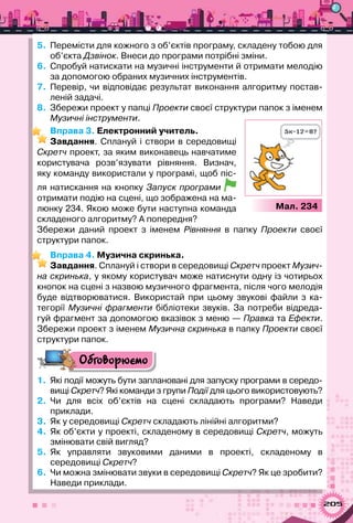 205
5.	 Перемісти для кожного з об’єктів програму, складену тобою для
об’єкта Дзвінок. Внеси до програми потрібні зміни.
6.	 Спробуй натискати на музичні інструменти й отримати мелодію
за допомогою обраних музичних інструментів.
7.	 Перевір, чи відповідає результат виконання алгоритму постав­
леній задачі.
8.	 Збережи проект у папці Проекти своєї структури папок з іменем
Музичні інструменти.
Вправа 3. Електронний учитель.
Завдання. Сплануй і створи в середовищі
Скретч проект, за яким виконавець навчатиме
користувача розв’язувати рівняння. Визнач,
яку команду використали у програмі, щоб піс-
ля натискання на кнопку Запуск програми
отримати подію на сцені, що зображена на ма-
люнку 234. Якою може бути наступна команда
складеного алгоритму? А попередня?
Збережи даний проект з іменем Рівняння в папку Проекти своєї
структури папок.
Вправа 4. Музична скринька.
Завдання. Сплануй і створи в середовищі Скретч проект Музич-
на скринька, у якому користувач може натиснути одну із чотирьох
кнопок на сцені з назвою музичного фрагмента, після чого мелодія
буде відтворюватися. Використай при цьому звукові файли з ка-
тегорії Музичні фрагменти бібліотеки звуків. За потреби відреда-
гуй фрагмент за допомогою вказівок з меню — Правка та Ефекти.
Збережи проект з іменем Музична скринька в папку Проекти своєї
структури папок.
Обговорюємо
1.	 Які події можуть бути заплановані для запуску програми в середо-
вищі Скретч? Які команди з групи Події для цього використовують?
2.	 Чи для всіх об’єктів на сцені складають програми? Наведи	
приклади.
3.	 Як у середовищі Скретч складають лінійні алгоритми?
4.	 Як об’єкти у проекті, складеному в середовищі Скретч, можуть
змінювати свій вигляд?
5.	 Як управляти звуковими даними в проекті, складеному в	
середовищі Скретч?
6.	 Чи можна змінювати звуки в середовищі Скретч? Як це зробити?
Наведи приклади.
Мал. 234
 