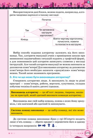 171
Використовуючи дані блоки, можна подати, наприклад, алго­
ритм чищення картоплі в такому вигляді:
Взяти чергову картоплину,
почистити, помити 	
та покласти в каструлю
Початок
Кінець
Чи заповнена 	
каструля 	
картоплею?
Так Ні
Вибір способу подання алгоритму залежить від його вико-
навця. Так, алгоритм евакуації учнів з приміщення школи при
виникненні надзвичайних ситуацій подають у графічній формі,
а для пожежників цей алгоритм записують словесно у вигляді
інструкцій. Але такий алгоритм евакуації не можна виконати за
допомогою комп’ютера! Для виконання алгоритму за допомогою
комп’ютера його необхідно записати «зрозумілою» комп’ютеру
мовою. Такий запис називають програмою.
3. Хто чи що може бути виконавцем алгоритму?
Створюють алгоритми люди. А  виконують їх люди та різні
пристрої — комп’ютери, роботи, верстати, супутники, складна
побутова техніка й навіть дитячі іграшки.
Виконавець алгоритму — це об’єкт: людина, тварина, маши-
на чи пристрій, який здатний виконати команди алгоритму.
Виконавець має свій набір команд, кожна з яких йому зрозу-
міла, і він навчений або здатний їх виконувати.
Система команд виконавця — це набір команд, які він може
виконати.
До системи команд виконавця Кран у грі GCompris входить
лише п’ять команд — обрати предмет і перемістити його в одному
із чотирьох напрямків: .
 