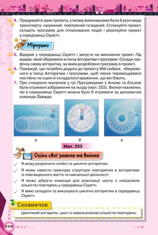 216
4.	 Придумайте ідею проекту, у якому виконавцями були б різні види
транспорту: наземний, повітряний та водний. Сплануйте проект,
складіть програму для спланованих подій і реалізуйте проект
у середовищі Скретч.
Міркуємо
5.	 Відкрий у середовищі Скретч і запусти на виконання проект Під
водою, який збережено в папці Алгоритми і програми. Склади гра-
фічну схему алгоритму, за яким розроблено програму в проекті.
6.	 Поміркуй, що потрібно додати до проекту Мій собака,  збереже-
ного в папці Алгоритми і програми, щоб песик переміщувався
постійно по сцені й складалося враження, що він біжить.
7.	 При створенні малюнків у грі Програмуємо з Анною та Ельзою
були отримані зображення на льоду (мал. 253). Визнач малюнки,
які в середовищі Скретч можна було б отримати за допомогою
команди Завжди.
а б в
Мал. 253
Оціни свої знання та вміння
 Я можу розрізнити лінійні та циклічні алгоритми.
 Я можу навести приклади структури повторення в алгоритмах	
із повсякденного життя та навчальної діяльності.
 Я можу дібрати команди для реалізації циклу з невідомою	
кількістю повторень у середовищі Скретч.
 Я вмію складати та виконувати циклічні алгоритми в середо­вищі
Скретч.
Циклічний алгоритм, цикл із невизначеною кількістю повторень.
Словничок
 