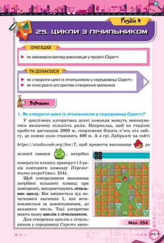 217
25. ЦИКЛИ З ЛІЧИЛЬНИКОМ
Розділ 4
	як змінювати вигляд виконавців у проекті Скретч
ПРИГАДАЙ
	 як створити цикл із лічильником у середовищі Скретч;
	 як описувати алгоритми створення малюнків
ТИ ДІЗНАЄШСЯ
Вивчаємо
1. Як створити цикл із лічильником у середовищі Скретч?
У циклічних алгоритмах деякі команди можуть виконува-
тися визначену кількість разів. Наприклад, щоб на стадіоні
пробігти дистанцію 2000 м, спортсмени біжать п’ять кіл забі-
гу, де кожне коло становить 400 м. А в грі Лабіринт на сайті
https://studio.code.org/hoc/7, щоб привести виконавця до
зеленої свинки , потрібно
повернути пташку праворуч і 5 ра-
зів повторити команду Переміс-
тити вперед (мал. 254).
Щоб контролювати виконання
потрібної кількості команд при
повто­ренні, використовують лічиль­
ник циклу. Він змінюється від по-
чаткового значення 1, яке вста-
новлюється за замовчуванням, до
вказаного числа. Такі алгоритми
мають назву циклів з лічильником.
Для створення циклів з лічиль-
ником у середовищі Скретч вико- Мал. 254
 