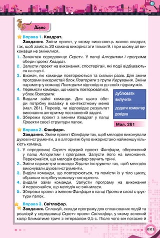 221
Діємо
Вправа 1. Квадрат.
Завдання. Зміни проект, у якому виконавець малює квадрат,
так, щоб замість 20 команд використати тільки 9, і при цьому дії ви-
конавця не змінилися.
1.	 Завантаж середовище Скретч. У  папці Алгоритми і програми
обери проект Квадрат.
2.	 Запусти проект на виконання, спостерігай, які події відбувають-
ся на сцені.
3.	 Визнач, які команди повторюються та скільки разів. Для зміни
програми використай блок Повторити з групи Kерування. Зміни
параметр у команді Повторити відповідно до своїх підрахунків.
4.	 Перемісти команди, що мають повторюватися,
у блок Повторити.
5.	 Видали зайві команди. Для цього обе-
ри потрібну вказівку в контекстному меню
(мал. 261). Перевір, чи відповідає результат
виконання алгоритму поставленій задачі.
6.	 Збережи проект з іменем Квадрат у папці
Проекти своєї структури папок.
Вправа 2. Фанфари.
Завдання. Зміни проект Фанфари так, щоб мелодію виконували
духові інструменти, а в алгоритмі було використано найменшу кіль-
кість команд.
1.	 У середовищі Скретч відкрий проект Фанфари, збережений	
у папці Алгоритми і програми. Запусти його на виконання.	
Переконайся, що мелодія фанфар звучить тричі.
2.	 Зміни параметри команди Задати інструмент так, щоб мелодію
виконували духові інструменти.
3.	 Виділи команди, що повторюються, та помісти їх у тіло циклу,	
обравши потрібну команду повторення.
4.	 Видали зайві команди. Запусти програму на виконання	
й переконайся, що мелодія не змінилася.
5.	 Збережи проект з іменем Фанфари в папці Проекти своєї струк-
тури папок.
Вправа 3. Світлофор.
Завдання. Сплануй, склади програму для спланованих подій та
реалізуй у середовищі Скретч проект Світлофор, у якому зелений
колір блиматиме тричі з інтервалом 0,5 с. Після чого він погасне й
а
а а
а
Мал. 261
 