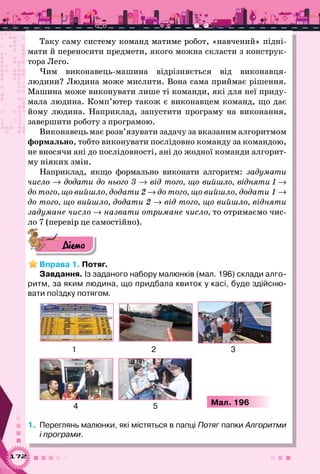172
Таку саму систему команд матиме робот, «навчений» підні-
мати й переносити предмети, якого можна скласти з конструк-
тора Лего.
Чим виконавець-машина відрізняється від виконавця-
людини? Людина може мислити. Вона сама приймає рішення.
Машина може виконувати лише ті команди, які для неї приду-
мала людина. Комп’ютер також є виконавцем команд, що дає
йому людина. Наприклад, запустити програму на виконання,
завершити роботу з програмою.
Виконавець має розв’язувати задачу за вказаним алгоритмом
формально, тобто виконувати послідовно команду за командою,
не вносячи ані до послідовності, ані до жодної команди алгорит-
му ніяких змін.
Наприклад, якщо формально виконати алгоритм: задумати
число → додати до нього 3 → від того, що вийшло, відняти 1 →	
до того, що вийшло, додати 2 → до того, що вийшло, додати 1 →
до того, що вийшло, додати 2 → від того, що вийшло, відняти
задумане число → назвати отримане число, то отримаємо чис-
ло 7 (перевір це самостійно).
Діємо
Вправа 1. Потяг.
Завдання. Із заданого набору малюнків (мал. 196) склади алго-
ритм, за яким людина, що придбала квиток у касі, буде здійсню-
вати поїздку потягом.
Мал. 196
1 2 3
4 5
1.	 Переглянь малюнки, які містяться в папці Потяг папки Алгоритми
і програми.
 