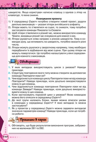 232
швидкістю. Якщо користувач натисне клавішу з однією з літер на
клавіатурі, то вона зникне.
Планування проекту
1)	 У  середовищі Скретч потрібно створити новий проект, додати
декілька виконавців — указані літери англійського алфавіту.
2)	 Літери мають то з’являтися на сцені, то зникати, тому потрібно
застосувати команди Показати та Сховати.
3)	 Щоб літери з’являлися в різний час, можна використати команду
Чекати, вказавши різний час очікування для кожної з них.
4)	 Літери рухаються зліва направо з різною швидкістю. Тому в ко-
мандах руху, що впливають на швидкість, потрібно вказати різні
числа.
5)	 Літери можуть рухатися у зворотному напрямку, тому необхідно
передбачити їх відбивання від межі сцени. При цьому літери не
можуть повертатися. Це потрібно налаштувати у вікні середови-
ща для кожного з виконавців.
Обговорюємо
1.	 У яких випадках використовують цикли з умовою? Наведи	
приклади.
2.	 Структуру повторення якого типу можна створити за допомогою
команди Повторити поки не?
3.	 Чим відрізняється команда циклу Повторити поки не від команди
Повторити? Наведи приклади, коли доцільно використовувати
кожну із цих команд.
4.	 Чим відрізняється команда повторення Повторити поки не від
команди Завжди? Наведи приклади, коли доцільно використо-
вувати кожну із цих команд.
5.	 Коли застосовують порожній цикл з умовою? Якою командою
можна його описати в середовищі Скретч?
6.	 До якої групи належать блоки, якими можна описати умови	
в командах у середовищі Скретч? У  яких випадках їх можна	
застосувати?
7.	 Як у проектах у середовищі Скретч можна задавати випадкові
значення параметрів команд? Наведи приклади, коли це потріб-
но робити.
Працюємо в парах
1.	 Обговоріть, що буде результатом виконання програм, зображе-
них на малюнках 281 та 282.
 