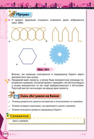 234
Міркуємо
4.	 У проекті Художник планують отримати деякі зображення
(мал. 284).
а б
в г
Мал. 284
Визнач, які команди повторення в середовищі Скретч варто	
використати при цьому.
5.	 Придумай ідею проекту, у якому буде використана команда по-
вторення з умовою. Сплануй проект, передбач, які об’єкти будуть
у ньому використані та які події відбуватимуться з об’єктами.
Підготуй виступ на конкурс на кращу ідею проекту.
Оціни свої знання та вміння
 Я можу розрізнити циклічні алгоритми з лічильником та з умовою.
 Я вмію складати програми, що реалізують цикли з умовою.
 Я вмію описувати умови в середовищі Скретч.
Цикл з умовою.
Словничок
 