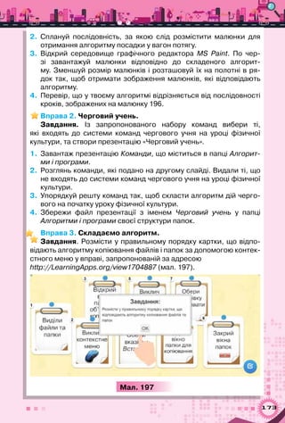173
2.	 Сплануй послідовність, за якою слід розмістити малюнки для
отримання алгоритму посадки у вагон потягу.
3.	 Відкрий середовище графічного редактора MS Paint. По  чер-
зі завантажуй малюнки відповідно до складеного алгорит-
му. Зменшуй розмір малюнків і розташовуй їх на полотні в ря-
док так, щоб отримати зображення малюнків, які відповідають	
алгоритму.
4.	 Перевір, що у твоєму алгоритмі відрізняється від послідовності
кроків, зображених на малюнку 196.
Вправа 2. Черговий учень.
Завдання. Із запропонованого набору команд вибери ті,	
які входять до системи команд чергового учня на уроці фізичної
культури, та створи презентацію «Черговий учень».
1.	 Завантаж презентацію Команди, що міститься в папці Алгорит-
ми і програми.
2.	 Розглянь команди, які подано на другому слайді. Видали ті, що
не входять до системи команд чергового учня на уроці фізичної
культури.
3.	 Упорядкуй решту команд так, щоб скласти алгоритм дій черго-
вого на початку уроку фізичної культури.
4.	 Збережи файл презентації з іменем Черговий учень у папці
Алгоритми і програми своєї структури папок.
Вправа 3. Складаємо алгоритм.
Завдання. Розмісти у правильному порядку картки, що відпо-
відають алгоритму копіювання файлів і папок за допомогою контек-
стного меню у вправі, запропонованій за адресою
http://LearningApps.org/view1704887 (мал. 197).
Мал. 197
 
