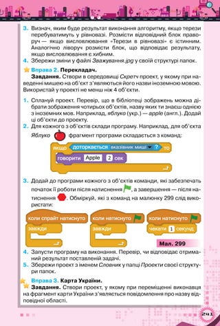 241
3.	 Визнач, яким буде результат виконання алгоритму, якщо терези	
перебуватимуть у рівновазі. Розмісти відповідний блок право-
руч — якщо висловлювання «Терези в рівновазі» є істинним.	
Аналогічно ліворуч розмісти блок, що відповідає результату,
якщо висловлювання є хибним.
4.	 Збережи зміни у файлі Зважування.jpg у своїй структурі папок.
Вправа 2. Перекладач.
Завдання. Створи в середовищі Скретч проект, у якому при на-
веденні мишею на об’єкт з’являються його назви іноземною мовою.
Використай у проекті не менш ніж 4 об’єкти.
1.	 Сплануй проект. Перевір, що в бібліотеці зображень можна ді-
брати зображення чотирьох об’єктів, назву яких ти знаєш однією
з іноземних мов. Наприклад, яблуко (укр.) — apple (англ.). Додай
ці об’єкти до проекту.
2.	 Для кожного з об’єктів склади програму. Наприклад, для об’єкта
Яблуко фрагмент програми складається з команд:
а ?а
Apple 2
3.	 Додай до програми кожного з об’єктів команди, які забезпечать
початок її роботи після натиснення , а завершення — після на-
тиснення . Обміркуй, які з команд на малюнку 299 слід вико-
ристати:
а
а 1
а а
а
а
а
Мал. 299
4.	 Запусти програму на виконання. Перевір, чи відповідає отрима-
ний результат поставленій задачі.
5.	 Збережи проект з іменем Словник у папці Проекти своєї структу-
ри папок.
Вправа 3. Карта України.
Завдання. Створи проект, у якому при переміщенні виконавця
на фрагмент карти України з’являється повідомлення про назву від-
повідної області.
 