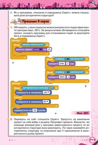 243
5.	 Як у програмах, описаних в середовищі Скретч, можна поєдну-
вати різні алгоритмічні структури?
Працюємо в парах
1.	 Обговоріть, у яких проектах можна використати подані фрагмен-
ти програм (мал. 301). За результатами обговорення сплануйте
проект, складіть програму для спланованих подій та реалізуйте
його в середовищі Скретч.
а
а ?
а 25
а
а 50
а
а ?
а -90
а 90
а а ?1
one 2
а а ?0
zero 2
а
в
б
Мал. 301
2.	 Перейдіть на сайт спільноти Скретч. Запустіть на виконання
проект на свій вибір з розділу Популярні проекти. Визначте, які
команди використано у програмі завантаженого проекту та які
алгоритмічні структури вони реалізують. По черзі називайте ал-
горитмічну структуру та пояснення про її призначення й вико-
ристання в цьому проекті.
 