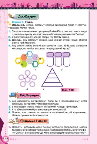 174
Досліджуємо
Вправа 4. Кухар.
Завдання. Визнач систему команд виконавця Кухар у комп’ю­
терній грі Purble Place.
1.	 Запусти на виконання програму Purble Place, яка міститься в під-
пункті Ігри пункту Усі програми в Головному меню комп’ютера.
2.	 У рядку меню в пункті Гра обери гру Comfy Cakes.
3.	 Досліди, яку систему команд має уявний кухар, якщо обрати	
рівень гри: Новачок.
4.	 Яку схему можна було б застосувати (мал. 198), щоб записати
команди, які «вміє» виконувати віртуальний кухар?
Мал. 198
а б
в г
Обговорюємо
1.	Що називають алгоритмом? Коли ти в повсякденному житті	
виконуєш алгоритми? Наведи приклади.
2.	 У якій формі можна подати алгоритм? Наведи приклади.
3.	 Хто або що може бути виконавцем алгоритму?
4.	 Поясни, що означає — виконати послідовність дій формально.	
Наведи приклади зі свого життя.
Працюємо в парах
1.	 Створіть і розкажіть одне одному алгоритм збереження нового
телефонного номера у списку контактів свого мобільного телефо-
ну. Скільки він має команд? Хто є виконавцем такого алгоритму?
 