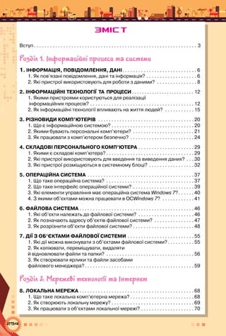 254
Вступ  . . . . . . . . . . . . . . . . . . . . . . . . . . . . . . . . . . . . . . . . . . . . . . . . . . . . . . . . . . . . . 3
Розділ 1. Інформаційні процеси та системи
1. ІНФОРМАЦІЯ, ПОВІДОМЛЕННЯ, ДАНІ . . . . . . . . . . . . . . . . . . . . . . . . . . .  6
1. Як пов’язані повідомлення, дані та інформація? . . . . . . . . . . . . . . . . . . .  6
2. Які пристрої використовують для роботи з даними? . . . . . . . . . . . . . . .  8
2. ІНФОРМАЦІЙНІ ТЕХНОЛОГІЇ  ТА  ПРОЦЕСИ  . . . . . . . . . . . . . . . . . . . . . . . . . 12
1. Якими пристроями користуються для реалізації	
інформаційних процесів? . . . . . . . . . . . . . . . . . . . . . . . . . . . . . . . . . . . . . . .  12
2. Як інформаційні технології впливають на життя людей? . . . . . . . . . . .  15
3. РІЗНОВИДИ КОМП’ЮТЕРІВ . . . . . . . . . . . . . . . . . . . . . . . . . . . . . . . . . . . .  20
1. Що є інформаційною системою? . . . . . . . . . . . . . . . . . . . . . . . . . . . . . . . 20
2. Якими бувають персональні комп’ютери? . . . . . . . . . . . . . . . . . . . . . . .  21
3. Як працювати з комп’ютером безпечно? . . . . . . . . . . . . . . . . . . . . . . . .  24
4. СКЛАДОВІ ПЕРСОНАЛЬНОГО КОМП’ЮТЕРА  . . . . . . . . . . . . . . . . . . . .  29
1. Якими є складові комп’ютера?  . . . . . . . . . . . . . . . . . . . . . . . . . . . . . . . .  29
2. Які пристрої використовують для введення та виведення даних? . . .  30
3. Які пристрої розміщуються в системному блоці? . . . . . . . . . . . . . . . . .  32
5. Операційна СИСТЕМА . . . . . . . . . . . . . . . . . . . . . . . . . . . . . . . . . . . . . . . .  37
1. Що таке операційна система? . . . . . . . . . . . . . . . . . . . . . . . . . . . . . . . . .  37
2. Що таке інтерфейс операційної системи? . . . . . . . . . . . . . . . . . . . . . . .  39
3. Які елементи управління має операційна система Windows 7? . . . . .  40
4. З якими об’єктами можна працювати в ОСWindows 7? . . . . . . . . . . . .  41
6. ФАЙЛОВА СИСТЕМА . . . . . . . . . . . . . . . . . . . . . . . . . . . . . . . . . . . . . . . . . . . 46
1. Які об’єкти належать до файлової системи? . . . . . . . . . . . . . . . . . . . . .  46
2. Як позначають адресу об’єктів файлової системи? . . . . . . . . . . . . . . .  47
3. Як розрізнити об’єкти файлової системи?  . . . . . . . . . . . . . . . . . . . . . .  48
7. ДІЇ З ОБ’ЄКТАМИ ФАЙЛОВОЇ СИСТЕМИ . . . . . . . . . . . . . . . . . . . . . . . . .  55
1. Які дії можна виконувати з об’єктами файлової системи? . . . . . . . . .  55
2. Як копіювати, переміщувати, видаляти 	
й відновлювати файли та папки? . . . . . . . . . . . . . . . . . . . . . . . . . . . . . . . . .  56
3. Як створювати ярлики та файли засобами 	
файлового менеджера? . . . . . . . . . . . . . . . . . . . . . . . . . . . . . . . . . . . . . . . .  59
Розділ 2. Мережеві технології та Інтернет
8. ЛОКАЛЬНА МЕРЕЖА . . . . . . . . . . . . . . . . . . . . . . . . . . . . . . . . . . . . . . . . . . .  68
1. Що таке локальна комп’ютерна мережа?  . . . . . . . . . . . . . . . . . . . . . . .  68
2. Як створюють локальну мережу?  . . . . . . . . . . . . . . . . . . . . . . . . . . . . . .  69
3. Як працювати з об’єктами локальної мережі? . . . . . . . . . . . . . . . . . . . .  70
ЗМІСТ
 