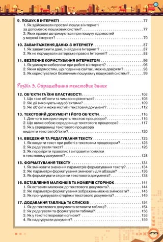 255
9. ПОШУК В ІНТЕРНЕТІ . . . . . . . . . . . . . . . . . . . . . . . . . . . . . . . . . . . . . . . . . . .  77
1. Як здійснювати простий пошук в Інтернеті  	
за допомогою пошукових систем? . . . . . . . . . . . . . . . . . . . . . . . . . . . . . . .  77
2. Яких правил дотримуються при пошуку відомостей 	
у мережі Інтернет? . . . . . . . . . . . . . . . . . . . . . . . . . . . . . . . . . . . . . . . . . . . . .  79
10. ЗАВАНТАЖЕННЯ ДАНИХ З ІНТЕРНЕТУ . . . . . . . . . . . . . . . . . . . . . . . . .  87
1. Як завантажити дані, знайдені в Інтернеті? . . . . . . . . . . . . . . . . . . . . . .  87
2. Як не порушувати авторське право в Інтернеті? . . . . . . . . . . . . . . . . . .  88
11. БЕЗПЕЧНЕ користування ІНТЕРНЕТом . . . . . . . . . . . . . . . . . . . . . .  96
1. Як уникнути небезпеки при роботі в Інтернеті? . . . . . . . . . . . . . . . . . . .  96
2. Яким відомостям, що подані на сайтах, можна довіряти? . . . . . . . . . .  98
3. Як користуватися безпечним пошуком у пошуковій системі?  . . . . . .  99
Розділ 3. Опрацювання текстових даних
12. Об’єкти та їхні властивості . . . . . . . . . . . . . . . . . . . . . . . . . . . . . . 108
1. Що таке об’єкти та чим вони різняться? . . . . . . . . . . . . . . . . . . . . . . . . 108
2. Які дії виконують над об’єктами? . . . . . . . . . . . . . . . . . . . . . . . . . . . . . . 109
3. Які об’єкти може містити текстовий документ? . . . . . . . . . . . . . . . . . 112
13. Текстовий документ і його об’єкти . . . . . . . . . . . . . . . . . . . . . 116
1. Для чого використовують текстові процесори? . . . . . . . . . . . . . . . . . 116
2. Що являє собою середовище текстового процесора? . . . . . . . . . . . 117
3. Як у середовищі текстового процесора 	
виділяти текстові об’єкти? . . . . . . . . . . . . . . . . . . . . . . . . . . . . . . . . . . . . . 120
14. Введення та редагування тексту . . . . . . . . . . . . . . . . . . . . . . . . . 125
1. Як вводити текст при роботі з текстовим процесором? . . . . . . . . . . 125
2. Як редагувати текст? . . . . . . . . . . . . . . . . . . . . . . . . . . . . . . . . . . . . . . . . 126
3. Як перевірити правопис і виправити помилки 	
в текстовому документі? . . . . . . . . . . . . . . . . . . . . . . . . . . . . . . . . . . . . . . . 128
15. ФОРМАТУВАННЯ ТЕКСТУ . . . . . . . . . . . . . . . . . . . . . . . . . . . . . . . . . . . . 134
1. Як змінювати значення параметрів форматування тексту?  . . . . . . . 134
2. Які параметри форматування змінюють для абзаців? . . . . . . . . . . . . 136
3. Як форматувати сторінки текстового документа? . . . . . . . . . . . . . . . 138
16. ВСТАВЛЕННЯ МАЛЮНКІВ ТА НОМЕРІВ СТОРІНОК  . . . . . . . . . . . . . 144
1. Як вставити малюнок до текстового документа? . . . . . . . . . . . . . . . . 144
2. Які параметри форматування зображень можна змінювати? . . . . . . 145
3. Як пронумерувати сторінки текстового документа?  . . . . . . . . . . . . . 149
17. Додавання таблиць та списків  . . . . . . . . . . . . . . . . . . . . . . . . . . 154
1. Як до текстового документа вставити таблиці? . . . . . . . . . . . . . . . . . 154
2. Як редагувати та форматувати таблиці? . . . . . . . . . . . . . . . . . . . . . . . 156
3. Як у тексті створювати списки? . . . . . . . . . . . . . . . . . . . . . . . . . . . . . . . 158
4. Як надрукувати документ? . . . . . . . . . . . . . . . . . . . . . . . . . . . . . . . . . . . 159
 