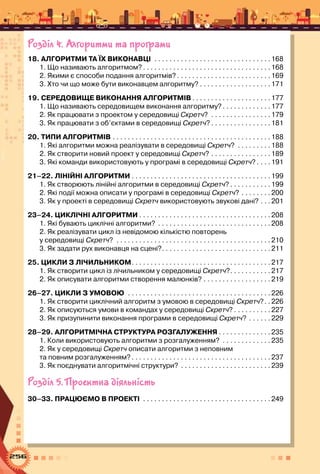 256
Розділ 4. Алгоритми та програми
18. АЛГОРИТМИ ТА ЇХ ВИКОНАВЦІ . . . . . . . . . . . . . . . . . . . . . . . . . . . . . . . 168
1. Що називають алгоритмом? . . . . . . . . . . . . . . . . . . . . . . . . . . . . . . . . . 168
2. Якими є способи подання алгоритмів?  . . . . . . . . . . . . . . . . . . . . . . . . 169
3. Хто чи що може бути виконавцем алгоритму?  . . . . . . . . . . . . . . . . . . 171
19. СЕРЕДОВИЩЕ ВИКОНАННЯ АЛГОРИТМІВ  . . . . . . . . . . . . . . . . . . . . 177
1. Що називають середовищем виконання алгоритму? . . . . . . . . . . . . 177
2. Як працювати з проектом у середовищі Скретч? . . . . . . . . . . . . . . . . 179
3. Як працювати з об’єктами в середовищі Скретч?  . . . . . . . . . . . . . . . 181
20. ТИПИ АЛГОРИТМІВ . . . . . . . . . . . . . . . . . . . . . . . . . . . . . . . . . . . . . . . . . . 188
1. Які алгоритми можна реалізувати в середовищі Скретч? . . . . . . . . . 188
2. Як створити новий проект у середовищі Скретч? . . . . . . . . . . . . . . . . 189
3. Які команди використовують у програмі в середовищі Скретч?  . . . 191
21–22. ЛІНІЙНІ АЛГОРИТМИ . . . . . . . . . . . . . . . . . . . . . . . . . . . . . . . . . . . . .199
1. Як створюють лінійні алгоритми в середо­вищі Скретч?  . . . . . . . . . . 199
2. Які події можна описати у програмі в середовищі Скретч? . . . . . . . . 200
3. Як у проекті в середовищі Скретч використовують звукові дані? . . . 201
23–24. Циклічні алгоритми  . . . . . . . . . . . . . . . . . . . . . . . . . . . . . . . . . . 208
1. Які бувають циклічні алгоритми? . . . . . . . . . . . . . . . . . . . . . . . . . . . . . . 208
2. Як реалізувати цикл із невідомою кількістю повторень 	
у середовищі Скретч? . . . . . . . . . . . . . . . . . . . . . . . . . . . . . . . . . . . . . . . . . 210
3. Як задати рух виконавця на сцені? . . . . . . . . . . . . . . . . . . . . . . . . . . . . 211
25. ЦИКЛИ З ЛІЧИЛЬНИКОМ . . . . . . . . . . . . . . . . . . . . . . . . . . . . . . . . . . . . 217
1. Як створити цикл із лічильником у середовищі Скретч? . . . . . . . . . . 217
2. Як описувати алгоритми створення малюнків? . . . . . . . . . . . . . . . . . . 219
26–27. ЦИКЛИ З УМОВОЮ . . . . . . . . . . . . . . . . . . . . . . . . . . . . . . . . . . . . . . 226
1. Як створити циклічний алгоритм з умовою в середовищі Скретч? . 226
2. Як описуються умови в командах у середовищі Скретч?  . . . . . . . . . 227
3. Як призупинити виконання програми в середовищі Скретч? . . . . . . 229
28–29. АЛГОРИТМІЧНА СТРУКТУРА РОЗГАЛУЖЕННЯ  . . . . . . . . . . . . . 235
1. Коли використовують алгоритми з розгалуженням? . . . . . . . . . . . . . 235
2. Як у середовищі Скретч описати алгоритми з неповним 	
та повним розгалуженням?  . . . . . . . . . . . . . . . . . . . . . . . . . . . . . . . . . . . . 237
3. Як поєднувати алгоритмічні структури? . . . . . . . . . . . . . . . . . . . . . . . . 239
Розділ 5. Проектна діяльність
30–33. ПРАЦЮЄМО В ПРОЕКТІ . . . . . . . . . . . . . . . . . . . . . . . . . . . . . . . . . . 249
 