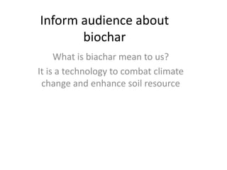 Inform audience about
       biochar
     What is biachar mean to us?
It is a technology to combat climate
 change and enhance soil resource
 