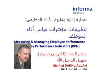 ‫الأداء‬ ‫وتقييم‬ ‫إدارة‬ ‫عملية‬‫الوظيفي‬:
‫أداء‬ ‫قياس‬ ‫مؤشرات‬ ‫تطبيقات‬
‫الموظف‬
Measuring & Managing Employee Performance
Using Key Performance Indicators (KPIs)
‫الإلكتروني‬ ‫اللقاء‬ ‫مقدم‬(‫وبينـار‬:)
‫هللا‬ ‫الدخـــل‬ ‫منهـــل‬
Manhal DAKHL-ALLAH
 