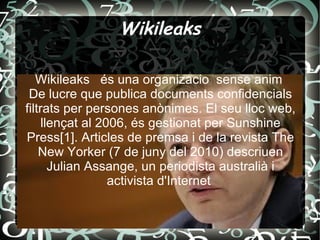 Wikileaks Wikileaks  és una organizacio  sense anim  De lucre que publica documents confidencials filtrats per persones anònimes. El seu lloc web, llençat al 2006, és gestionat per Sunshine Press[1]. Articles de premsa i de la revista The New Yorker (7 de juny del 2010) descriuen Julian Assange, un periodista australià i activista d'Internet  