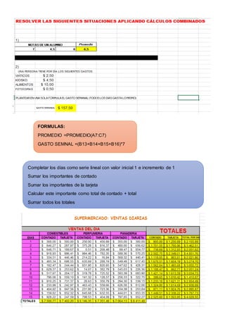 FORMULAS: 
PROMEDIO =PROMEDIO(A7:C7) 
GASTO SEMNAL =(B13+B14+B15+B16)*7 
Completar los días como serie lineal con valor inicial 1 e incremento de 1 
Sumar los importantes de contado 
Sumar los importantes de la tarjeta 
Calcular este importante como total de contado + total 
Sumar todos los totales 
 