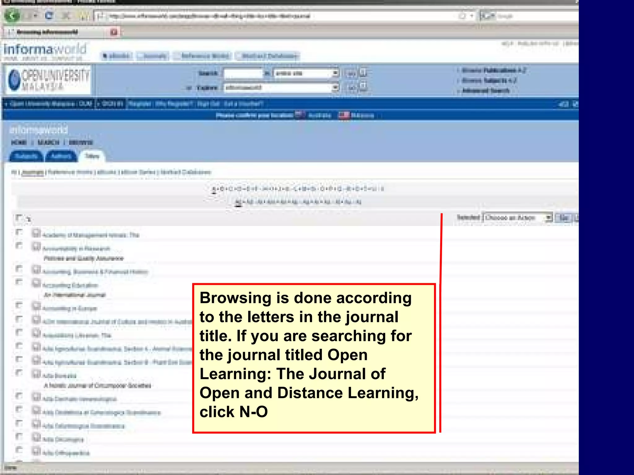 Browsing is done according to the letters in the journal title. If you are searching for the journal titled Open Learning: The Journal of Open and Distance Learning, click N-O 