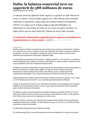 Italia: la balanza comercial tuvo un
superávit de 388 millones de euros
elEconomista.es en Twitter


La balanza comercial global de Italia registró un superávit de 388 millones de
euros en octubre, frente al saldo negativo de 1.498 millones (cifra revisada)
registrado en septiembre, según datos del Instituto Italiano de Estadística
(ISTAT). Con respecto a la UE, la balanza reflejó un superávit de 694 millones. En
septiembre los intecambios de Italia con sus socios europeos mostraron un
saldo positivo que se elevó hasta 607 millones de euros (dato revisado).


La industria alimentaria española prevé superar a la italiana en
exportaciones en cinco años(03MAYO2012 ) LA BOLSA.COM


Europa Press
España superará a Italia en exportaciones de productos de la industria de alimentación y bebidas
en un plazo de cinco años si mantiene el ritmo de crecimiento de los últimos ejercicios, superior al
de este país, uno de sus principales 'competidores' junto a Francia, según un informe de la
Federación de Industrias de Alimentación y Bebidas (FIAB).

Las exportaciones españolas de alimentación y bebidas crecieron un 12% en 2011, el incremento
más alto registrado en los últimos cinco años, hasta alcanzar un valor de 19.421 millones de euros,
lo que representa el 24% de la facturación total del sector.

El objetivo de la patronal alimentaria es que el peso de las exportaciones se eleve hasta suponer el
40% de la facturación en 2020, según detalló en rueda de prensa el director de Asuntos
Económicos e Internacionalización de FIAB, Jaime Palafox, quien consideró esta meta
"perfectamente alcanzable" si se mantienen las tasas de crecimiento de los últimos años.

Palafox destacó que la balanza comercial del sector encadena tres años en positivo, con un saldo
de 1.077 millones de euros en 2011, en un escenario general de balanza deficitaria.

A pesar de la atonía del consumo en los mercados comunitarios, las exportaciones de la industria
española a la Unión Europea crecieron un 8%, lo que, según el directivo de FIAB, ha permitido
ganar cuota de mercado a otros países.

No obstante, el peso de las exportaciones a la Unión Europea ha decrecido del 76% al 71% del
total en los últimos cinco años, debido a que el sector ha aumentado sus ventas a otras regiones,
como África y Asia, donde se han duplicado en el último lustro.

Estados Unidos se mantiene como el primer país extracomunitario destino de las exportaciones
españolas de alimentos y bebidas, con 835 millones de euros, un 4% más, y una tendencia hacia
productos de mayor valor añadido.

EL SECTOR CUADRUPLICA SUS VENTAS A CHINA.

Por detrás emerge China, donde las exportaciones se han multiplicado por cuatro en los últimos
 